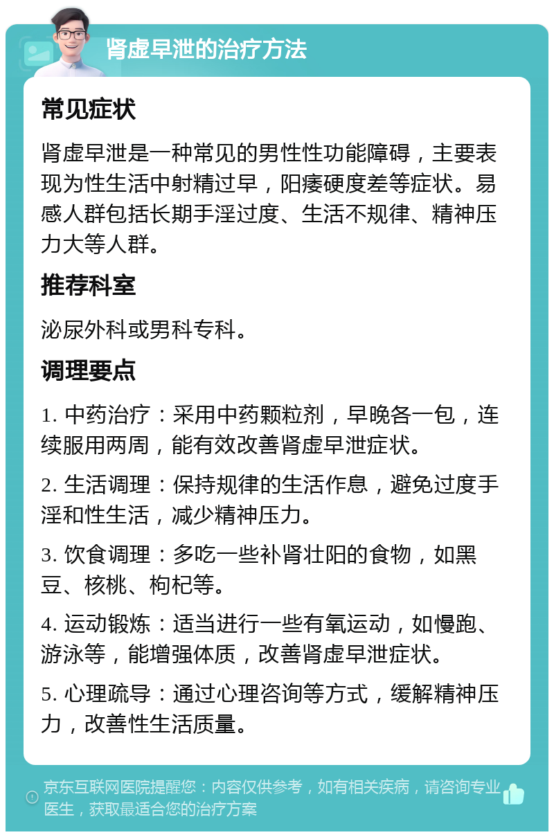 肾虚早泄的治疗方法 常见症状 肾虚早泄是一种常见的男性性功能障碍，主要表现为性生活中射精过早，阳痿硬度差等症状。易感人群包括长期手淫过度、生活不规律、精神压力大等人群。 推荐科室 泌尿外科或男科专科。 调理要点 1. 中药治疗：采用中药颗粒剂，早晚各一包，连续服用两周，能有效改善肾虚早泄症状。 2. 生活调理：保持规律的生活作息，避免过度手淫和性生活，减少精神压力。 3. 饮食调理：多吃一些补肾壮阳的食物，如黑豆、核桃、枸杞等。 4. 运动锻炼：适当进行一些有氧运动，如慢跑、游泳等，能增强体质，改善肾虚早泄症状。 5. 心理疏导：通过心理咨询等方式，缓解精神压力，改善性生活质量。