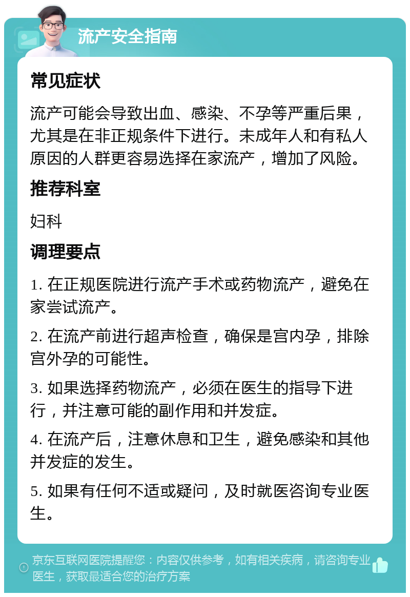 流产安全指南 常见症状 流产可能会导致出血、感染、不孕等严重后果，尤其是在非正规条件下进行。未成年人和有私人原因的人群更容易选择在家流产，增加了风险。 推荐科室 妇科 调理要点 1. 在正规医院进行流产手术或药物流产，避免在家尝试流产。 2. 在流产前进行超声检查，确保是宫内孕，排除宫外孕的可能性。 3. 如果选择药物流产，必须在医生的指导下进行，并注意可能的副作用和并发症。 4. 在流产后，注意休息和卫生，避免感染和其他并发症的发生。 5. 如果有任何不适或疑问，及时就医咨询专业医生。