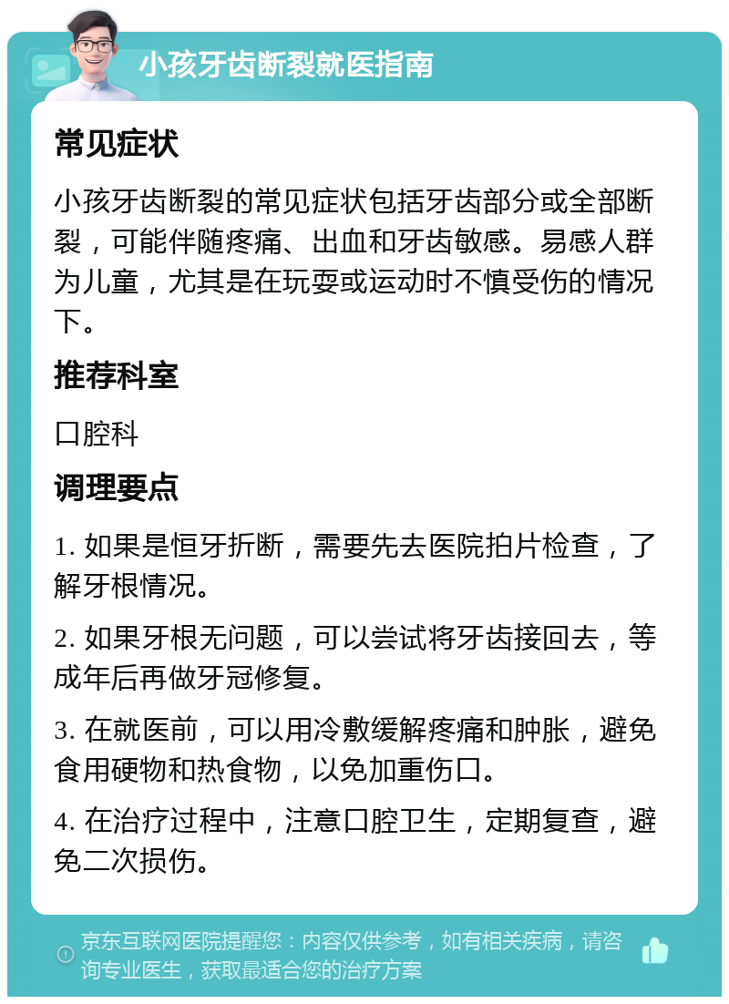 小孩牙齿断裂就医指南 常见症状 小孩牙齿断裂的常见症状包括牙齿部分或全部断裂，可能伴随疼痛、出血和牙齿敏感。易感人群为儿童，尤其是在玩耍或运动时不慎受伤的情况下。 推荐科室 口腔科 调理要点 1. 如果是恒牙折断，需要先去医院拍片检查，了解牙根情况。 2. 如果牙根无问题，可以尝试将牙齿接回去，等成年后再做牙冠修复。 3. 在就医前，可以用冷敷缓解疼痛和肿胀，避免食用硬物和热食物，以免加重伤口。 4. 在治疗过程中，注意口腔卫生，定期复查，避免二次损伤。