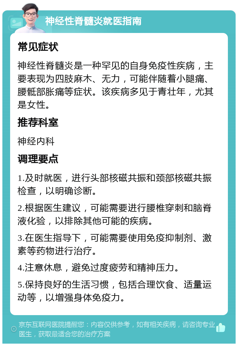 神经性脊髓炎就医指南 常见症状 神经性脊髓炎是一种罕见的自身免疫性疾病，主要表现为四肢麻木、无力，可能伴随着小腿痛、腰骶部胀痛等症状。该疾病多见于青壮年，尤其是女性。 推荐科室 神经内科 调理要点 1.及时就医，进行头部核磁共振和颈部核磁共振检查，以明确诊断。 2.根据医生建议，可能需要进行腰椎穿刺和脑脊液化验，以排除其他可能的疾病。 3.在医生指导下，可能需要使用免疫抑制剂、激素等药物进行治疗。 4.注意休息，避免过度疲劳和精神压力。 5.保持良好的生活习惯，包括合理饮食、适量运动等，以增强身体免疫力。