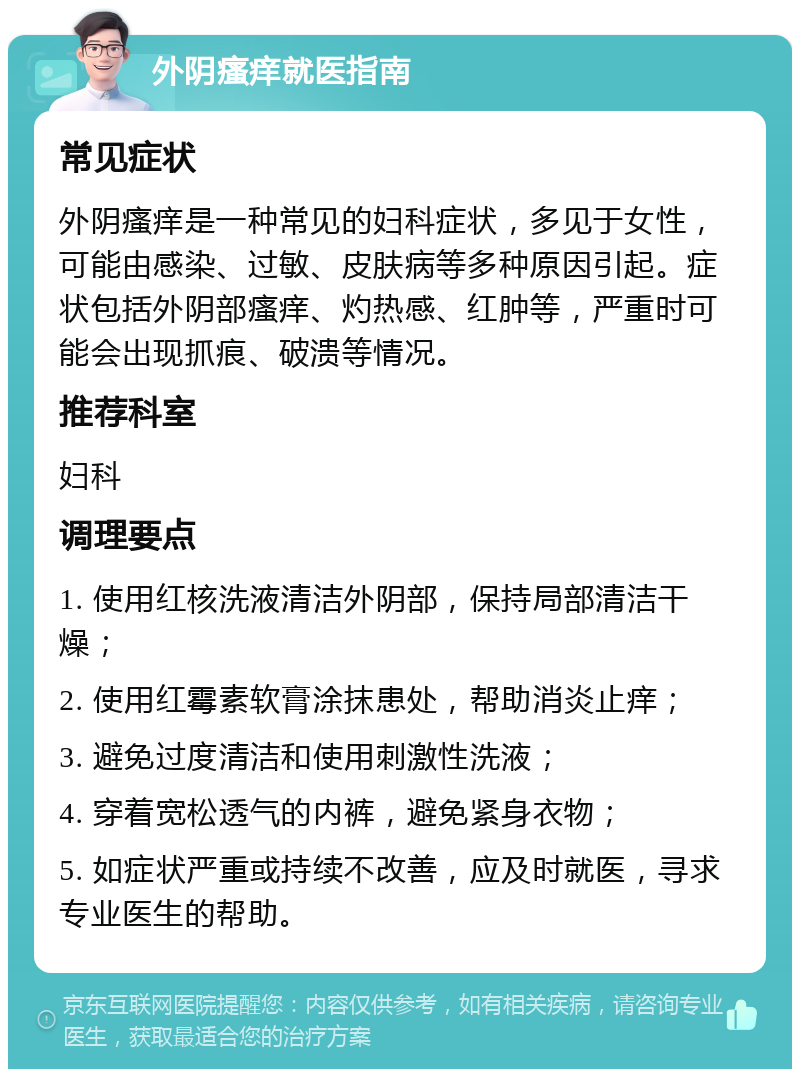 外阴瘙痒就医指南 常见症状 外阴瘙痒是一种常见的妇科症状，多见于女性，可能由感染、过敏、皮肤病等多种原因引起。症状包括外阴部瘙痒、灼热感、红肿等，严重时可能会出现抓痕、破溃等情况。 推荐科室 妇科 调理要点 1. 使用红核洗液清洁外阴部，保持局部清洁干燥； 2. 使用红霉素软膏涂抹患处，帮助消炎止痒； 3. 避免过度清洁和使用刺激性洗液； 4. 穿着宽松透气的内裤，避免紧身衣物； 5. 如症状严重或持续不改善，应及时就医，寻求专业医生的帮助。