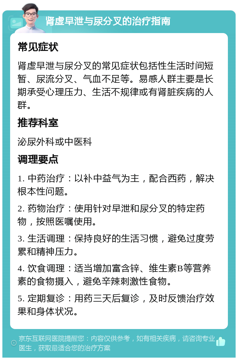 肾虚早泄与尿分叉的治疗指南 常见症状 肾虚早泄与尿分叉的常见症状包括性生活时间短暂、尿流分叉、气血不足等。易感人群主要是长期承受心理压力、生活不规律或有肾脏疾病的人群。 推荐科室 泌尿外科或中医科 调理要点 1. 中药治疗：以补中益气为主，配合西药，解决根本性问题。 2. 药物治疗：使用针对早泄和尿分叉的特定药物，按照医嘱使用。 3. 生活调理：保持良好的生活习惯，避免过度劳累和精神压力。 4. 饮食调理：适当增加富含锌、维生素B等营养素的食物摄入，避免辛辣刺激性食物。 5. 定期复诊：用药三天后复诊，及时反馈治疗效果和身体状况。