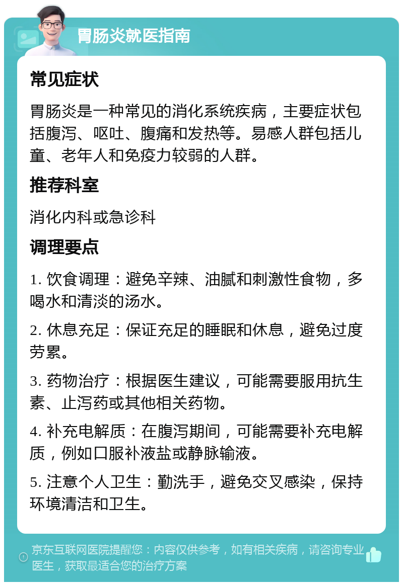 胃肠炎就医指南 常见症状 胃肠炎是一种常见的消化系统疾病，主要症状包括腹泻、呕吐、腹痛和发热等。易感人群包括儿童、老年人和免疫力较弱的人群。 推荐科室 消化内科或急诊科 调理要点 1. 饮食调理：避免辛辣、油腻和刺激性食物，多喝水和清淡的汤水。 2. 休息充足：保证充足的睡眠和休息，避免过度劳累。 3. 药物治疗：根据医生建议，可能需要服用抗生素、止泻药或其他相关药物。 4. 补充电解质：在腹泻期间，可能需要补充电解质，例如口服补液盐或静脉输液。 5. 注意个人卫生：勤洗手，避免交叉感染，保持环境清洁和卫生。