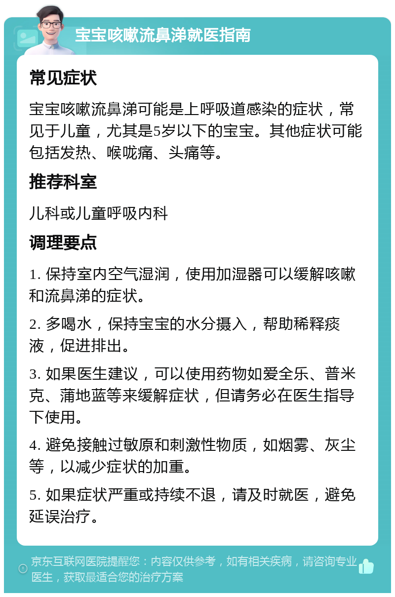 宝宝咳嗽流鼻涕就医指南 常见症状 宝宝咳嗽流鼻涕可能是上呼吸道感染的症状，常见于儿童，尤其是5岁以下的宝宝。其他症状可能包括发热、喉咙痛、头痛等。 推荐科室 儿科或儿童呼吸内科 调理要点 1. 保持室内空气湿润，使用加湿器可以缓解咳嗽和流鼻涕的症状。 2. 多喝水，保持宝宝的水分摄入，帮助稀释痰液，促进排出。 3. 如果医生建议，可以使用药物如爱全乐、普米克、蒲地蓝等来缓解症状，但请务必在医生指导下使用。 4. 避免接触过敏原和刺激性物质，如烟雾、灰尘等，以减少症状的加重。 5. 如果症状严重或持续不退，请及时就医，避免延误治疗。