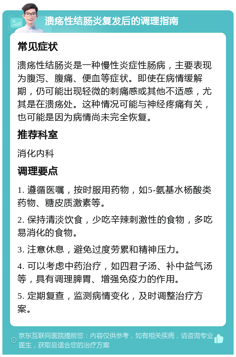 溃疡性结肠炎复发后的调理指南 常见症状 溃疡性结肠炎是一种慢性炎症性肠病，主要表现为腹泻、腹痛、便血等症状。即使在病情缓解期，仍可能出现轻微的刺痛感或其他不适感，尤其是在溃疡处。这种情况可能与神经疼痛有关，也可能是因为病情尚未完全恢复。 推荐科室 消化内科 调理要点 1. 遵循医嘱，按时服用药物，如5-氨基水杨酸类药物、糖皮质激素等。 2. 保持清淡饮食，少吃辛辣刺激性的食物，多吃易消化的食物。 3. 注意休息，避免过度劳累和精神压力。 4. 可以考虑中药治疗，如四君子汤、补中益气汤等，具有调理脾胃、增强免疫力的作用。 5. 定期复查，监测病情变化，及时调整治疗方案。