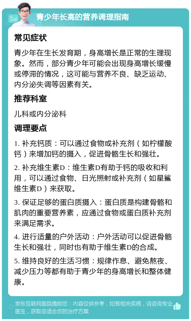 青少年长高的营养调理指南 常见症状 青少年在生长发育期，身高增长是正常的生理现象。然而，部分青少年可能会出现身高增长缓慢或停滞的情况，这可能与营养不良、缺乏运动、内分泌失调等因素有关。 推荐科室 儿科或内分泌科 调理要点 1. 补充钙质：可以通过食物或补充剂（如柠檬酸钙）来增加钙的摄入，促进骨骼生长和强壮。 2. 补充维生素D：维生素D有助于钙的吸收和利用，可以通过食物、日光照射或补充剂（如星鲨维生素D）来获取。 3. 保证足够的蛋白质摄入：蛋白质是构建骨骼和肌肉的重要营养素，应通过食物或蛋白质补充剂来满足需求。 4. 进行适量的户外活动：户外活动可以促进骨骼生长和强壮，同时也有助于维生素D的合成。 5. 维持良好的生活习惯：规律作息、避免熬夜、减少压力等都有助于青少年的身高增长和整体健康。