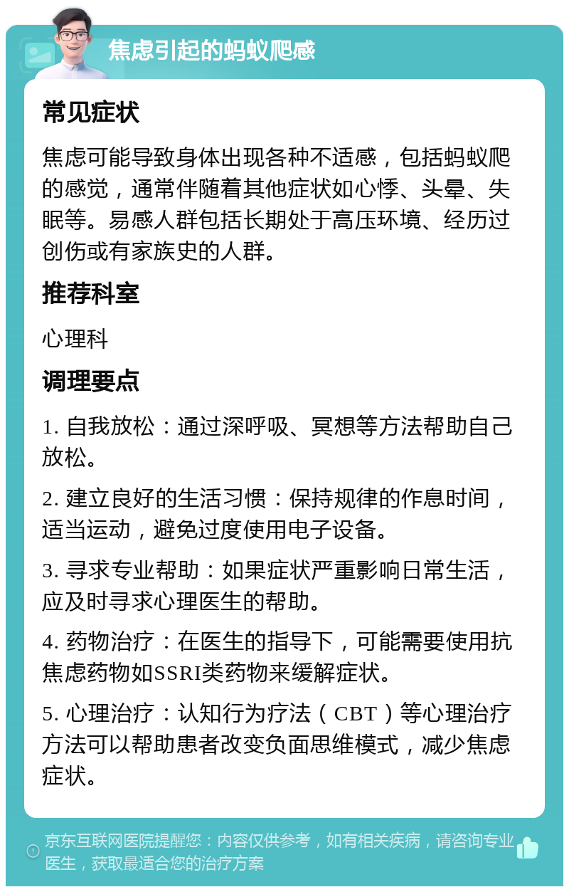 焦虑引起的蚂蚁爬感 常见症状 焦虑可能导致身体出现各种不适感，包括蚂蚁爬的感觉，通常伴随着其他症状如心悸、头晕、失眠等。易感人群包括长期处于高压环境、经历过创伤或有家族史的人群。 推荐科室 心理科 调理要点 1. 自我放松：通过深呼吸、冥想等方法帮助自己放松。 2. 建立良好的生活习惯：保持规律的作息时间，适当运动，避免过度使用电子设备。 3. 寻求专业帮助：如果症状严重影响日常生活，应及时寻求心理医生的帮助。 4. 药物治疗：在医生的指导下，可能需要使用抗焦虑药物如SSRI类药物来缓解症状。 5. 心理治疗：认知行为疗法（CBT）等心理治疗方法可以帮助患者改变负面思维模式，减少焦虑症状。