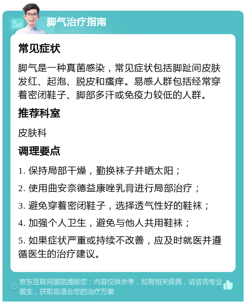 脚气治疗指南 常见症状 脚气是一种真菌感染，常见症状包括脚趾间皮肤发红、起泡、脱皮和瘙痒。易感人群包括经常穿着密闭鞋子、脚部多汗或免疫力较低的人群。 推荐科室 皮肤科 调理要点 1. 保持局部干燥，勤换袜子并晒太阳； 2. 使用曲安奈德益康唑乳膏进行局部治疗； 3. 避免穿着密闭鞋子，选择透气性好的鞋袜； 4. 加强个人卫生，避免与他人共用鞋袜； 5. 如果症状严重或持续不改善，应及时就医并遵循医生的治疗建议。