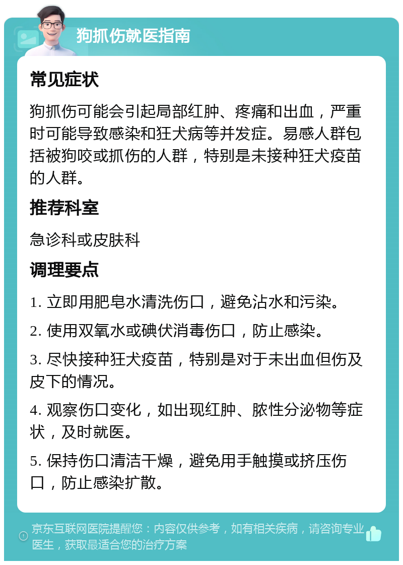 狗抓伤就医指南 常见症状 狗抓伤可能会引起局部红肿、疼痛和出血，严重时可能导致感染和狂犬病等并发症。易感人群包括被狗咬或抓伤的人群，特别是未接种狂犬疫苗的人群。 推荐科室 急诊科或皮肤科 调理要点 1. 立即用肥皂水清洗伤口，避免沾水和污染。 2. 使用双氧水或碘伏消毒伤口，防止感染。 3. 尽快接种狂犬疫苗，特别是对于未出血但伤及皮下的情况。 4. 观察伤口变化，如出现红肿、脓性分泌物等症状，及时就医。 5. 保持伤口清洁干燥，避免用手触摸或挤压伤口，防止感染扩散。