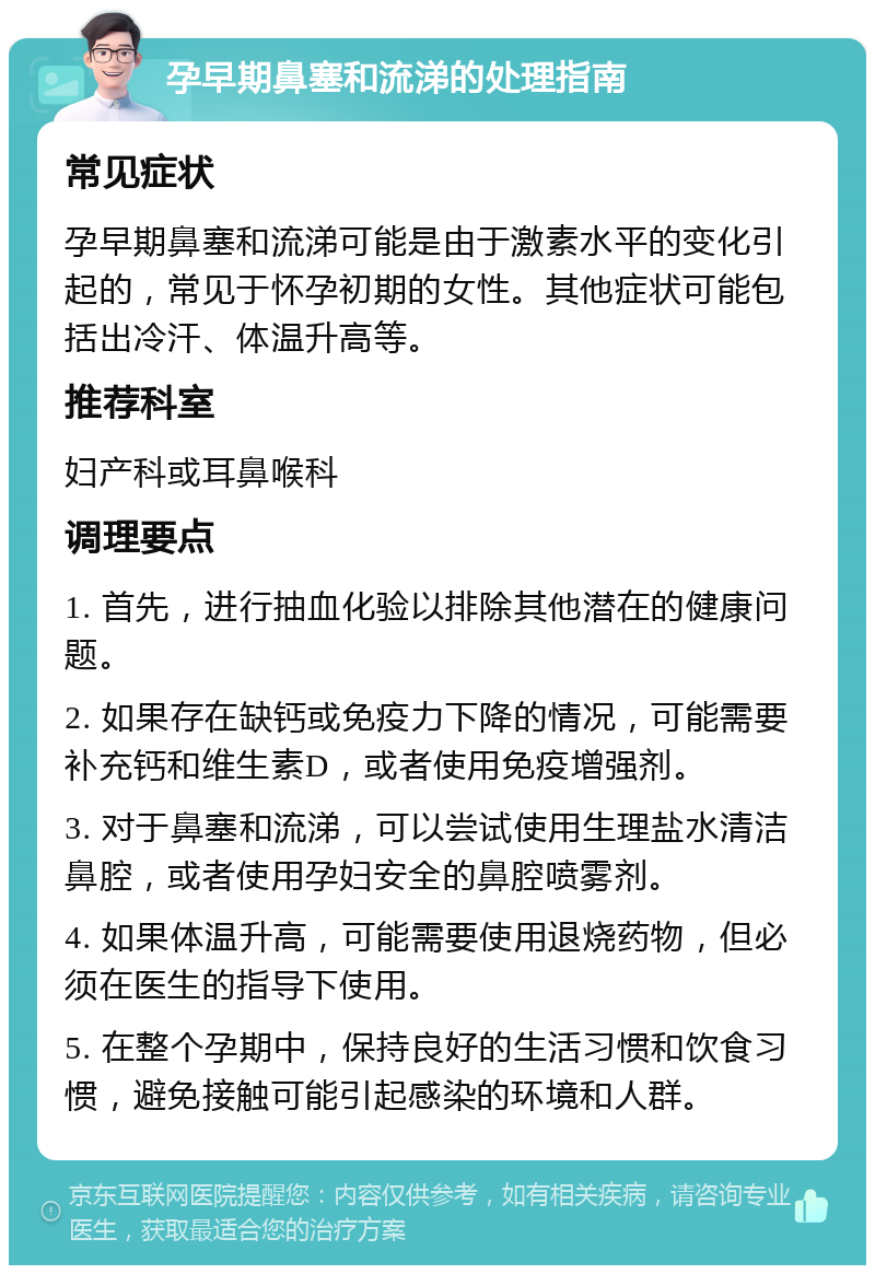 孕早期鼻塞和流涕的处理指南 常见症状 孕早期鼻塞和流涕可能是由于激素水平的变化引起的，常见于怀孕初期的女性。其他症状可能包括出冷汗、体温升高等。 推荐科室 妇产科或耳鼻喉科 调理要点 1. 首先，进行抽血化验以排除其他潜在的健康问题。 2. 如果存在缺钙或免疫力下降的情况，可能需要补充钙和维生素D，或者使用免疫增强剂。 3. 对于鼻塞和流涕，可以尝试使用生理盐水清洁鼻腔，或者使用孕妇安全的鼻腔喷雾剂。 4. 如果体温升高，可能需要使用退烧药物，但必须在医生的指导下使用。 5. 在整个孕期中，保持良好的生活习惯和饮食习惯，避免接触可能引起感染的环境和人群。