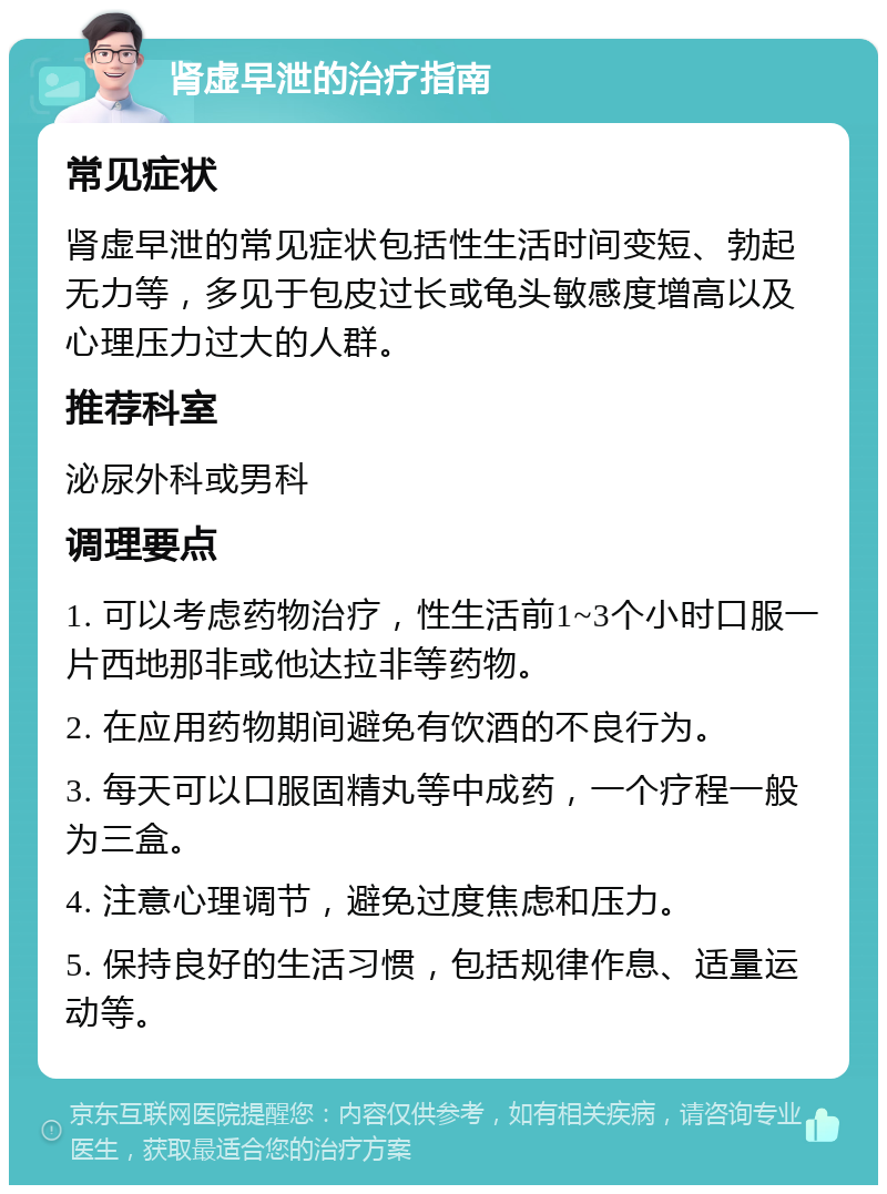 肾虚早泄的治疗指南 常见症状 肾虚早泄的常见症状包括性生活时间变短、勃起无力等，多见于包皮过长或龟头敏感度增高以及心理压力过大的人群。 推荐科室 泌尿外科或男科 调理要点 1. 可以考虑药物治疗，性生活前1~3个小时口服一片西地那非或他达拉非等药物。 2. 在应用药物期间避免有饮酒的不良行为。 3. 每天可以口服固精丸等中成药，一个疗程一般为三盒。 4. 注意心理调节，避免过度焦虑和压力。 5. 保持良好的生活习惯，包括规律作息、适量运动等。