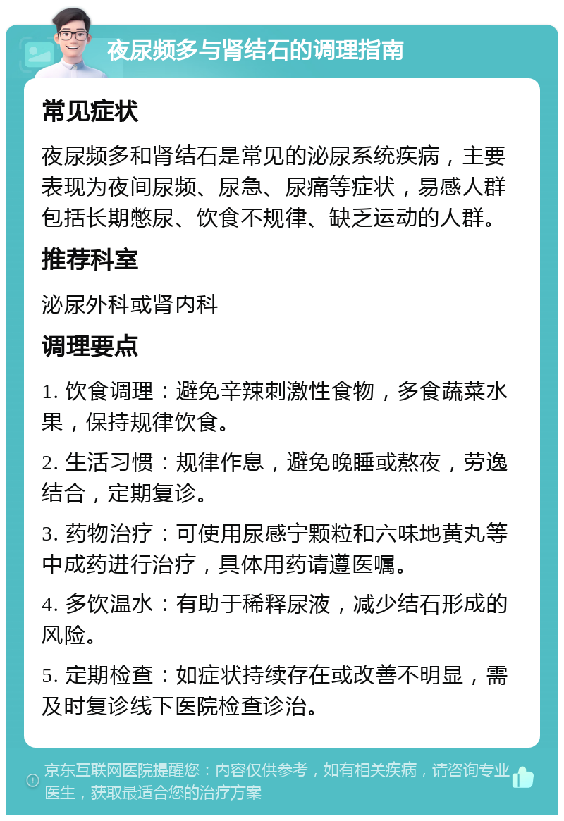 夜尿频多与肾结石的调理指南 常见症状 夜尿频多和肾结石是常见的泌尿系统疾病，主要表现为夜间尿频、尿急、尿痛等症状，易感人群包括长期憋尿、饮食不规律、缺乏运动的人群。 推荐科室 泌尿外科或肾内科 调理要点 1. 饮食调理：避免辛辣刺激性食物，多食蔬菜水果，保持规律饮食。 2. 生活习惯：规律作息，避免晚睡或熬夜，劳逸结合，定期复诊。 3. 药物治疗：可使用尿感宁颗粒和六味地黄丸等中成药进行治疗，具体用药请遵医嘱。 4. 多饮温水：有助于稀释尿液，减少结石形成的风险。 5. 定期检查：如症状持续存在或改善不明显，需及时复诊线下医院检查诊治。