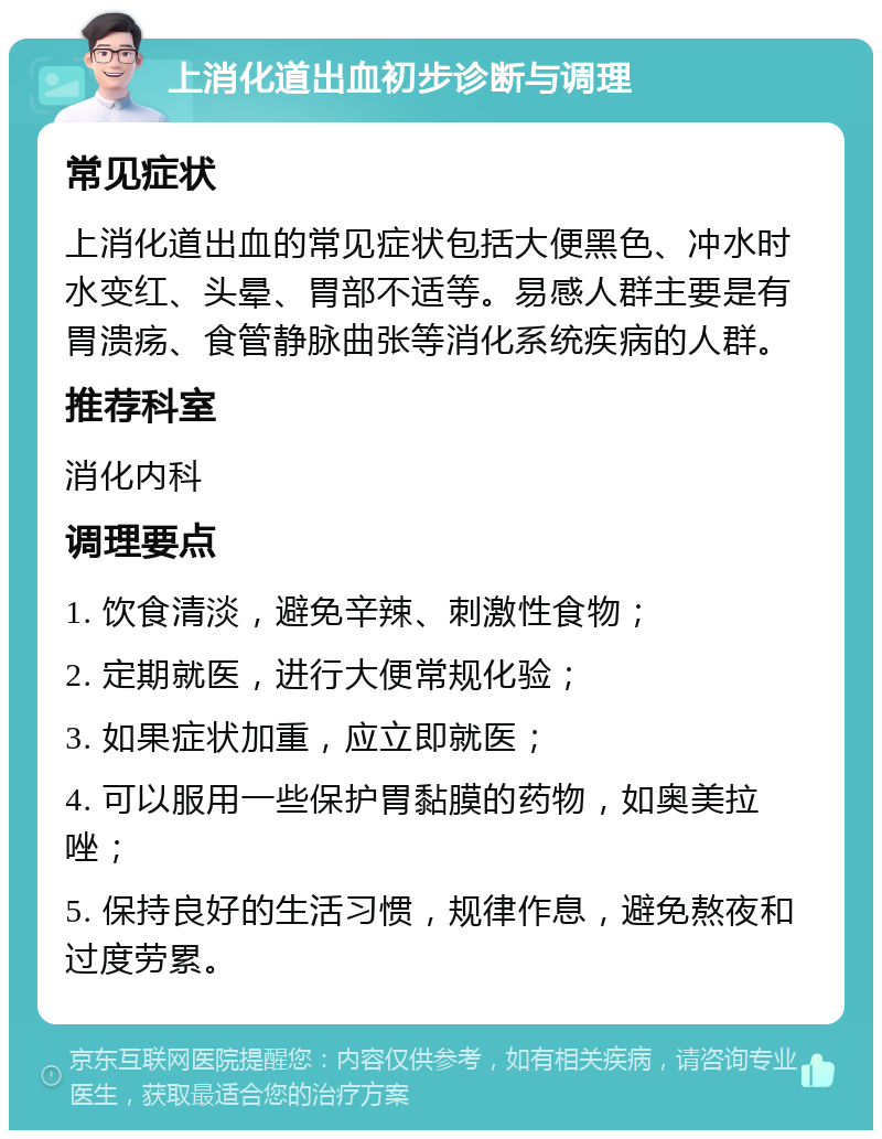 上消化道出血初步诊断与调理 常见症状 上消化道出血的常见症状包括大便黑色、冲水时水变红、头晕、胃部不适等。易感人群主要是有胃溃疡、食管静脉曲张等消化系统疾病的人群。 推荐科室 消化内科 调理要点 1. 饮食清淡，避免辛辣、刺激性食物； 2. 定期就医，进行大便常规化验； 3. 如果症状加重，应立即就医； 4. 可以服用一些保护胃黏膜的药物，如奥美拉唑； 5. 保持良好的生活习惯，规律作息，避免熬夜和过度劳累。