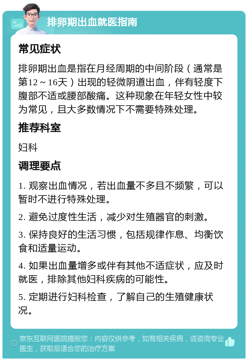 排卵期出血就医指南 常见症状 排卵期出血是指在月经周期的中间阶段（通常是第12～16天）出现的轻微阴道出血，伴有轻度下腹部不适或腰部酸痛。这种现象在年轻女性中较为常见，且大多数情况下不需要特殊处理。 推荐科室 妇科 调理要点 1. 观察出血情况，若出血量不多且不频繁，可以暂时不进行特殊处理。 2. 避免过度性生活，减少对生殖器官的刺激。 3. 保持良好的生活习惯，包括规律作息、均衡饮食和适量运动。 4. 如果出血量增多或伴有其他不适症状，应及时就医，排除其他妇科疾病的可能性。 5. 定期进行妇科检查，了解自己的生殖健康状况。