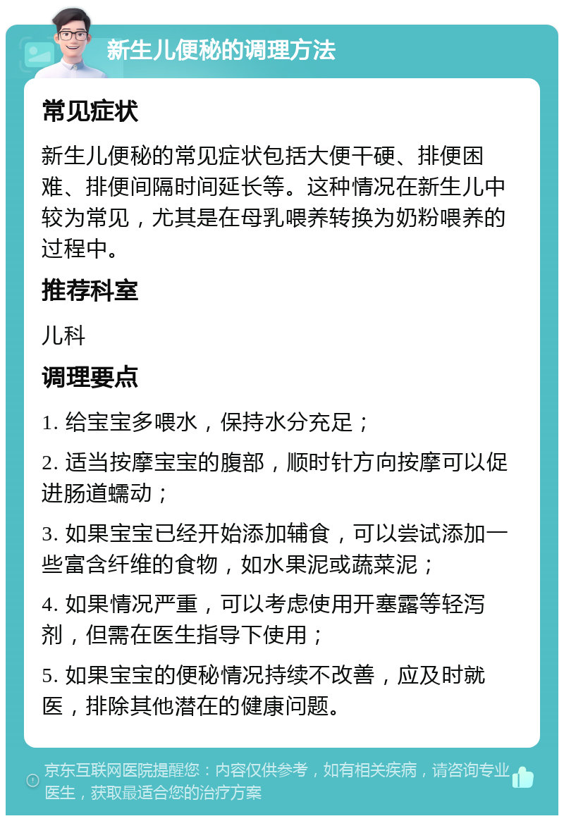 新生儿便秘的调理方法 常见症状 新生儿便秘的常见症状包括大便干硬、排便困难、排便间隔时间延长等。这种情况在新生儿中较为常见，尤其是在母乳喂养转换为奶粉喂养的过程中。 推荐科室 儿科 调理要点 1. 给宝宝多喂水，保持水分充足； 2. 适当按摩宝宝的腹部，顺时针方向按摩可以促进肠道蠕动； 3. 如果宝宝已经开始添加辅食，可以尝试添加一些富含纤维的食物，如水果泥或蔬菜泥； 4. 如果情况严重，可以考虑使用开塞露等轻泻剂，但需在医生指导下使用； 5. 如果宝宝的便秘情况持续不改善，应及时就医，排除其他潜在的健康问题。