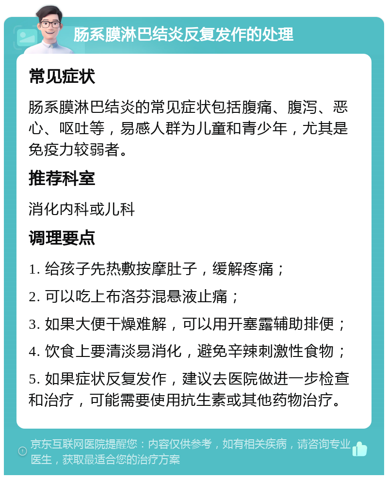 肠系膜淋巴结炎反复发作的处理 常见症状 肠系膜淋巴结炎的常见症状包括腹痛、腹泻、恶心、呕吐等，易感人群为儿童和青少年，尤其是免疫力较弱者。 推荐科室 消化内科或儿科 调理要点 1. 给孩子先热敷按摩肚子，缓解疼痛； 2. 可以吃上布洛芬混悬液止痛； 3. 如果大便干燥难解，可以用开塞露辅助排便； 4. 饮食上要清淡易消化，避免辛辣刺激性食物； 5. 如果症状反复发作，建议去医院做进一步检查和治疗，可能需要使用抗生素或其他药物治疗。