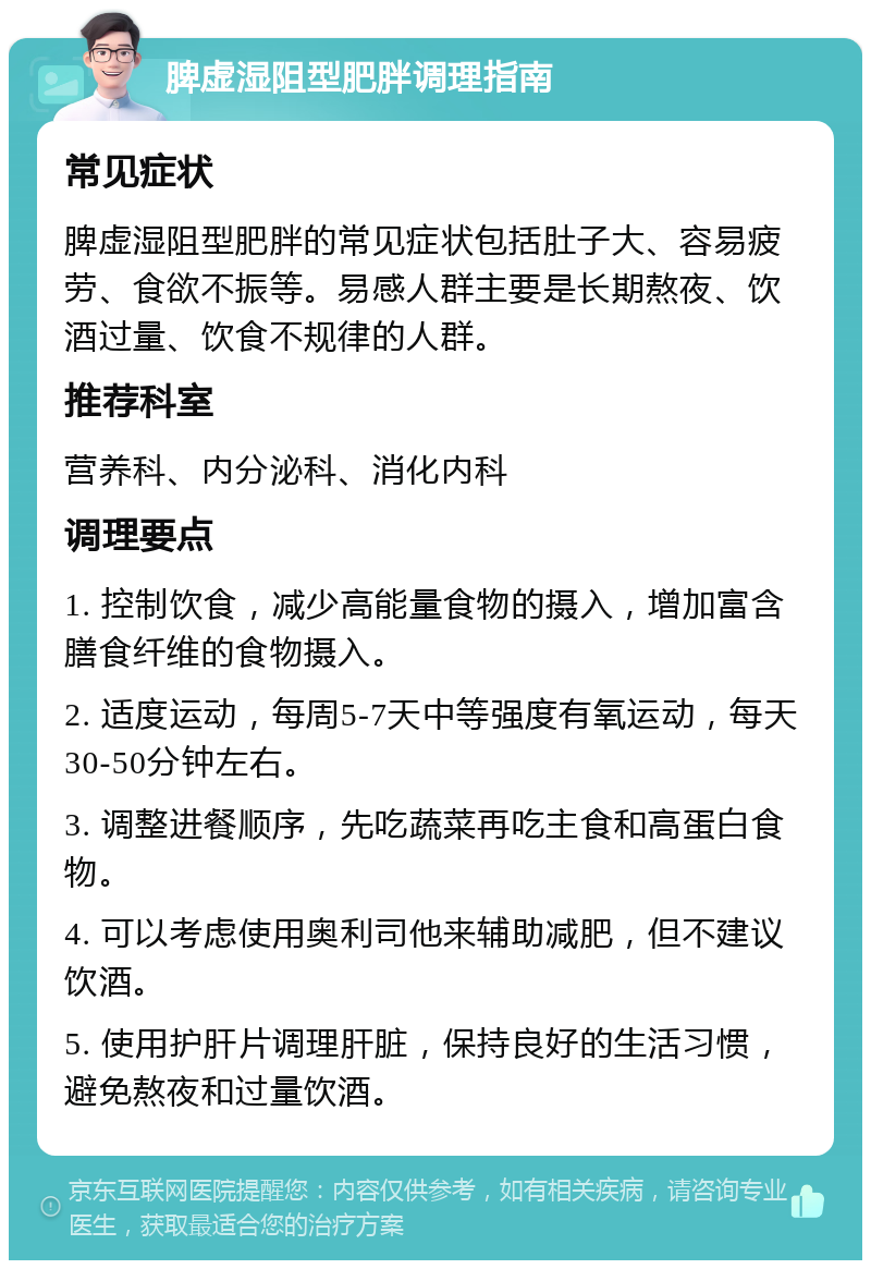 脾虚湿阻型肥胖调理指南 常见症状 脾虚湿阻型肥胖的常见症状包括肚子大、容易疲劳、食欲不振等。易感人群主要是长期熬夜、饮酒过量、饮食不规律的人群。 推荐科室 营养科、内分泌科、消化内科 调理要点 1. 控制饮食，减少高能量食物的摄入，增加富含膳食纤维的食物摄入。 2. 适度运动，每周5-7天中等强度有氧运动，每天30-50分钟左右。 3. 调整进餐顺序，先吃蔬菜再吃主食和高蛋白食物。 4. 可以考虑使用奥利司他来辅助减肥，但不建议饮酒。 5. 使用护肝片调理肝脏，保持良好的生活习惯，避免熬夜和过量饮酒。