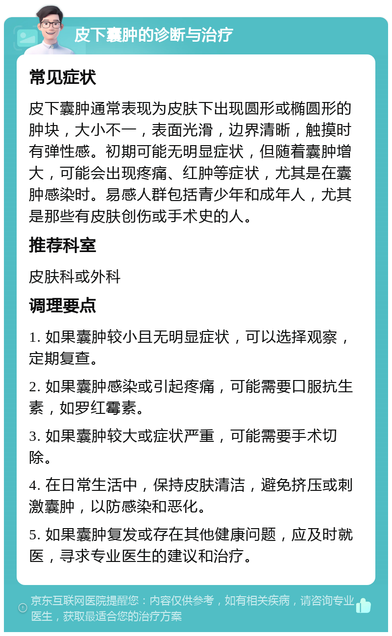 皮下囊肿的诊断与治疗 常见症状 皮下囊肿通常表现为皮肤下出现圆形或椭圆形的肿块，大小不一，表面光滑，边界清晰，触摸时有弹性感。初期可能无明显症状，但随着囊肿增大，可能会出现疼痛、红肿等症状，尤其是在囊肿感染时。易感人群包括青少年和成年人，尤其是那些有皮肤创伤或手术史的人。 推荐科室 皮肤科或外科 调理要点 1. 如果囊肿较小且无明显症状，可以选择观察，定期复查。 2. 如果囊肿感染或引起疼痛，可能需要口服抗生素，如罗红霉素。 3. 如果囊肿较大或症状严重，可能需要手术切除。 4. 在日常生活中，保持皮肤清洁，避免挤压或刺激囊肿，以防感染和恶化。 5. 如果囊肿复发或存在其他健康问题，应及时就医，寻求专业医生的建议和治疗。