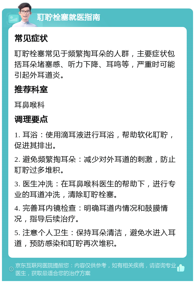 耵聍栓塞就医指南 常见症状 耵聍栓塞常见于频繁掏耳朵的人群，主要症状包括耳朵堵塞感、听力下降、耳鸣等，严重时可能引起外耳道炎。 推荐科室 耳鼻喉科 调理要点 1. 耳浴：使用滴耳液进行耳浴，帮助软化耵聍，促进其排出。 2. 避免频繁掏耳朵：减少对外耳道的刺激，防止耵聍过多堆积。 3. 医生冲洗：在耳鼻喉科医生的帮助下，进行专业的耳道冲洗，清除耵聍栓塞。 4. 完善耳内镜检查：明确耳道内情况和鼓膜情况，指导后续治疗。 5. 注意个人卫生：保持耳朵清洁，避免水进入耳道，预防感染和耵聍再次堆积。