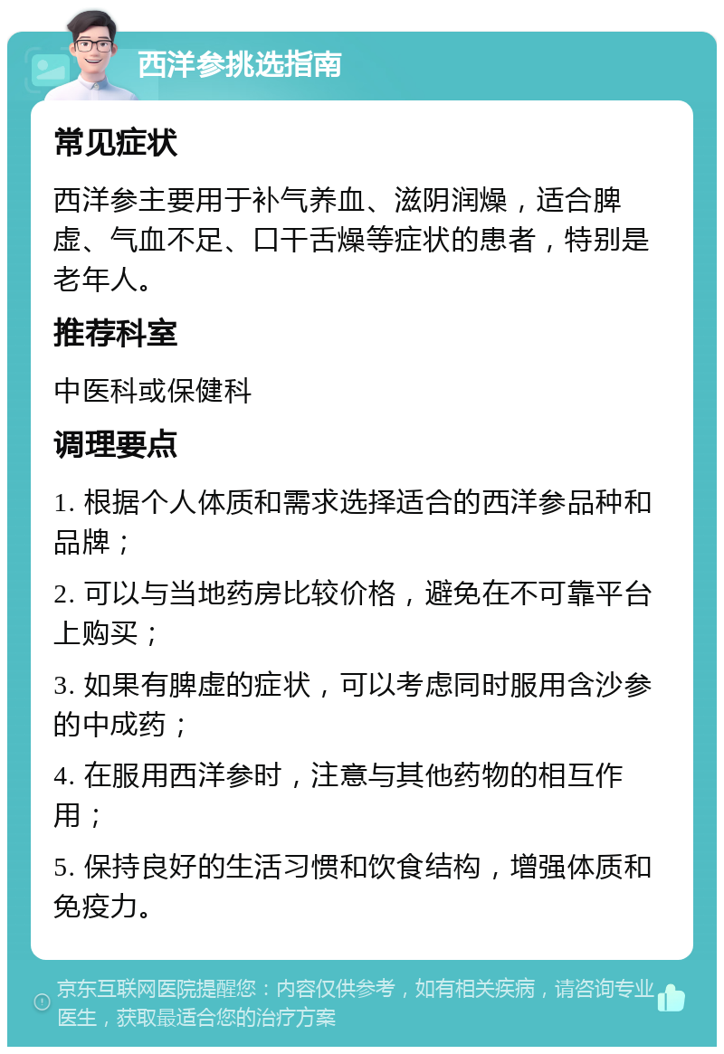 西洋参挑选指南 常见症状 西洋参主要用于补气养血、滋阴润燥，适合脾虚、气血不足、口干舌燥等症状的患者，特别是老年人。 推荐科室 中医科或保健科 调理要点 1. 根据个人体质和需求选择适合的西洋参品种和品牌； 2. 可以与当地药房比较价格，避免在不可靠平台上购买； 3. 如果有脾虚的症状，可以考虑同时服用含沙参的中成药； 4. 在服用西洋参时，注意与其他药物的相互作用； 5. 保持良好的生活习惯和饮食结构，增强体质和免疫力。