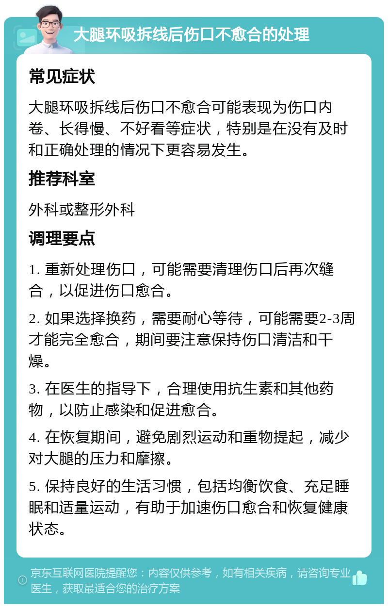 大腿环吸拆线后伤口不愈合的处理 常见症状 大腿环吸拆线后伤口不愈合可能表现为伤口内卷、长得慢、不好看等症状，特别是在没有及时和正确处理的情况下更容易发生。 推荐科室 外科或整形外科 调理要点 1. 重新处理伤口，可能需要清理伤口后再次缝合，以促进伤口愈合。 2. 如果选择换药，需要耐心等待，可能需要2-3周才能完全愈合，期间要注意保持伤口清洁和干燥。 3. 在医生的指导下，合理使用抗生素和其他药物，以防止感染和促进愈合。 4. 在恢复期间，避免剧烈运动和重物提起，减少对大腿的压力和摩擦。 5. 保持良好的生活习惯，包括均衡饮食、充足睡眠和适量运动，有助于加速伤口愈合和恢复健康状态。