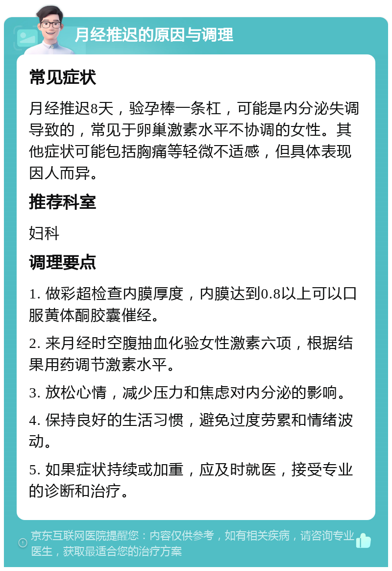 月经推迟的原因与调理 常见症状 月经推迟8天，验孕棒一条杠，可能是内分泌失调导致的，常见于卵巢激素水平不协调的女性。其他症状可能包括胸痛等轻微不适感，但具体表现因人而异。 推荐科室 妇科 调理要点 1. 做彩超检查内膜厚度，内膜达到0.8以上可以口服黄体酮胶囊催经。 2. 来月经时空腹抽血化验女性激素六项，根据结果用药调节激素水平。 3. 放松心情，减少压力和焦虑对内分泌的影响。 4. 保持良好的生活习惯，避免过度劳累和情绪波动。 5. 如果症状持续或加重，应及时就医，接受专业的诊断和治疗。