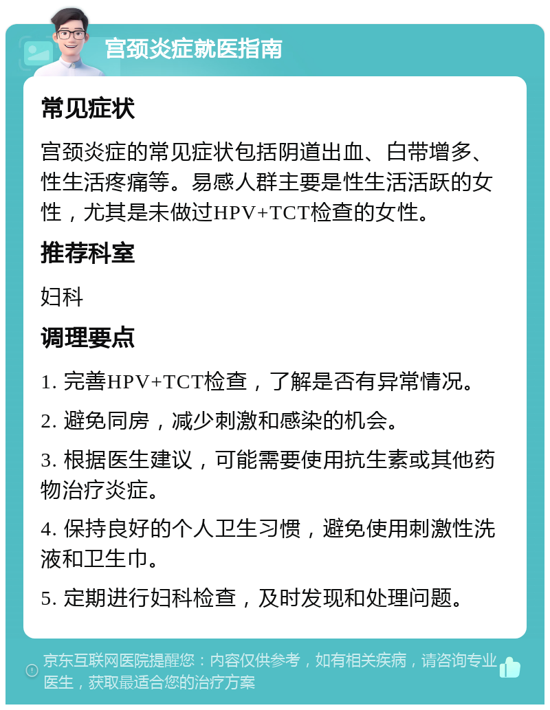 宫颈炎症就医指南 常见症状 宫颈炎症的常见症状包括阴道出血、白带增多、性生活疼痛等。易感人群主要是性生活活跃的女性，尤其是未做过HPV+TCT检查的女性。 推荐科室 妇科 调理要点 1. 完善HPV+TCT检查，了解是否有异常情况。 2. 避免同房，减少刺激和感染的机会。 3. 根据医生建议，可能需要使用抗生素或其他药物治疗炎症。 4. 保持良好的个人卫生习惯，避免使用刺激性洗液和卫生巾。 5. 定期进行妇科检查，及时发现和处理问题。