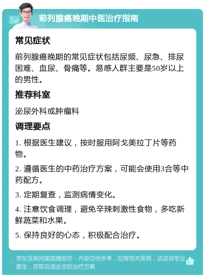 前列腺癌晚期中医治疗指南 常见症状 前列腺癌晚期的常见症状包括尿频、尿急、排尿困难、血尿、骨痛等。易感人群主要是50岁以上的男性。 推荐科室 泌尿外科或肿瘤科 调理要点 1. 根据医生建议，按时服用阿戈美拉丁片等药物。 2. 遵循医生的中药治疗方案，可能会使用3合等中药配方。 3. 定期复查，监测病情变化。 4. 注意饮食调理，避免辛辣刺激性食物，多吃新鲜蔬菜和水果。 5. 保持良好的心态，积极配合治疗。