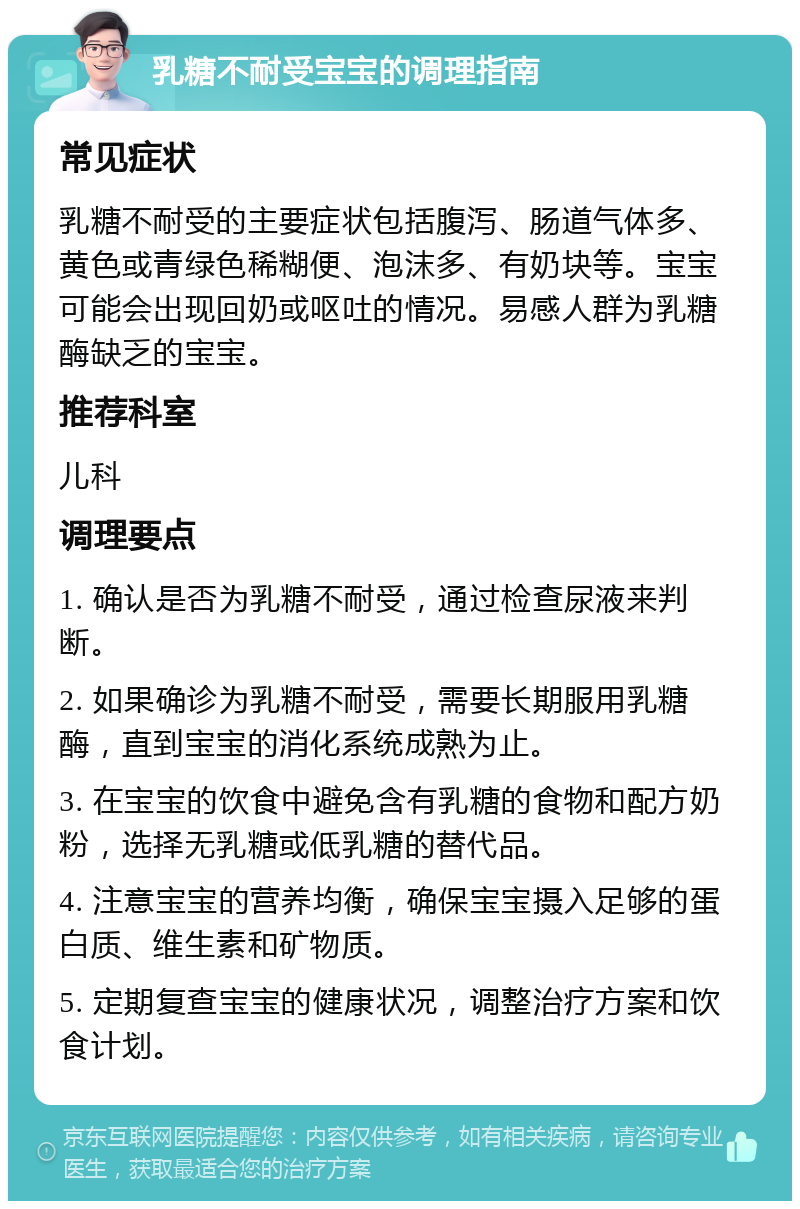 乳糖不耐受宝宝的调理指南 常见症状 乳糖不耐受的主要症状包括腹泻、肠道气体多、黄色或青绿色稀糊便、泡沫多、有奶块等。宝宝可能会出现回奶或呕吐的情况。易感人群为乳糖酶缺乏的宝宝。 推荐科室 儿科 调理要点 1. 确认是否为乳糖不耐受，通过检查尿液来判断。 2. 如果确诊为乳糖不耐受，需要长期服用乳糖酶，直到宝宝的消化系统成熟为止。 3. 在宝宝的饮食中避免含有乳糖的食物和配方奶粉，选择无乳糖或低乳糖的替代品。 4. 注意宝宝的营养均衡，确保宝宝摄入足够的蛋白质、维生素和矿物质。 5. 定期复查宝宝的健康状况，调整治疗方案和饮食计划。