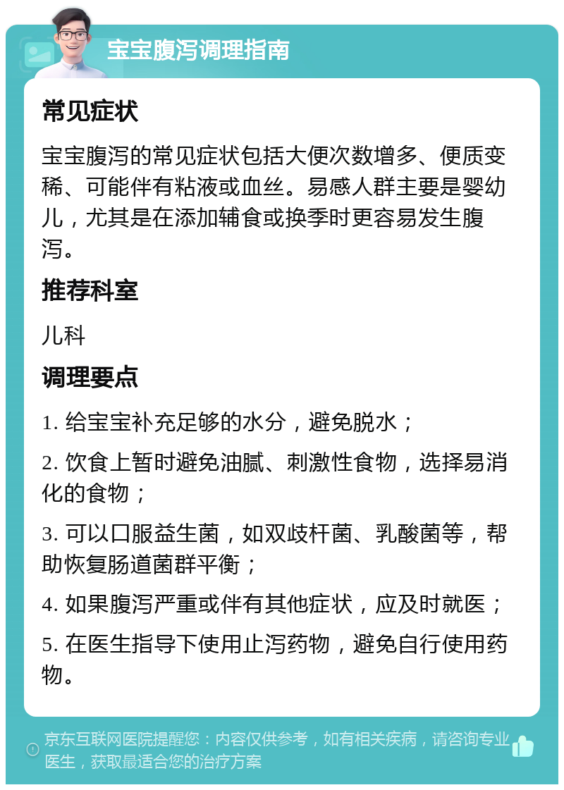 宝宝腹泻调理指南 常见症状 宝宝腹泻的常见症状包括大便次数增多、便质变稀、可能伴有粘液或血丝。易感人群主要是婴幼儿，尤其是在添加辅食或换季时更容易发生腹泻。 推荐科室 儿科 调理要点 1. 给宝宝补充足够的水分，避免脱水； 2. 饮食上暂时避免油腻、刺激性食物，选择易消化的食物； 3. 可以口服益生菌，如双歧杆菌、乳酸菌等，帮助恢复肠道菌群平衡； 4. 如果腹泻严重或伴有其他症状，应及时就医； 5. 在医生指导下使用止泻药物，避免自行使用药物。