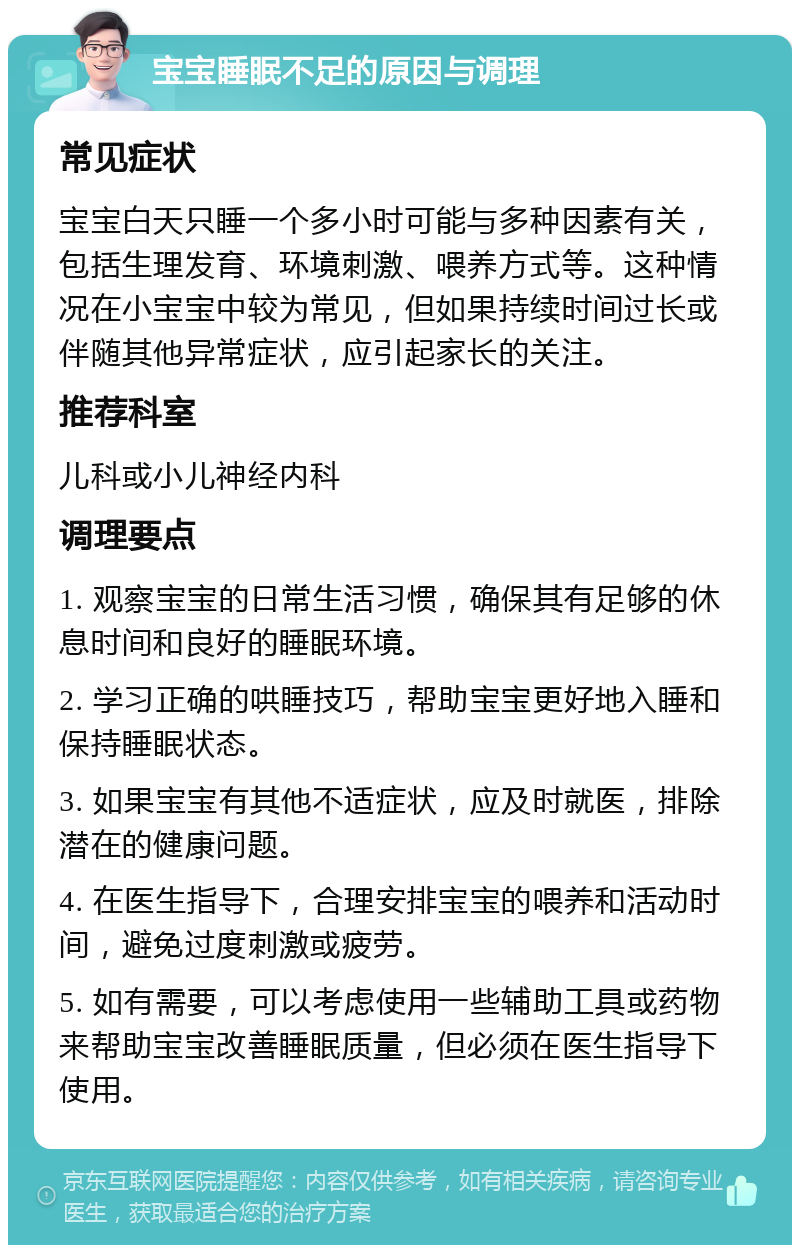 宝宝睡眠不足的原因与调理 常见症状 宝宝白天只睡一个多小时可能与多种因素有关，包括生理发育、环境刺激、喂养方式等。这种情况在小宝宝中较为常见，但如果持续时间过长或伴随其他异常症状，应引起家长的关注。 推荐科室 儿科或小儿神经内科 调理要点 1. 观察宝宝的日常生活习惯，确保其有足够的休息时间和良好的睡眠环境。 2. 学习正确的哄睡技巧，帮助宝宝更好地入睡和保持睡眠状态。 3. 如果宝宝有其他不适症状，应及时就医，排除潜在的健康问题。 4. 在医生指导下，合理安排宝宝的喂养和活动时间，避免过度刺激或疲劳。 5. 如有需要，可以考虑使用一些辅助工具或药物来帮助宝宝改善睡眠质量，但必须在医生指导下使用。