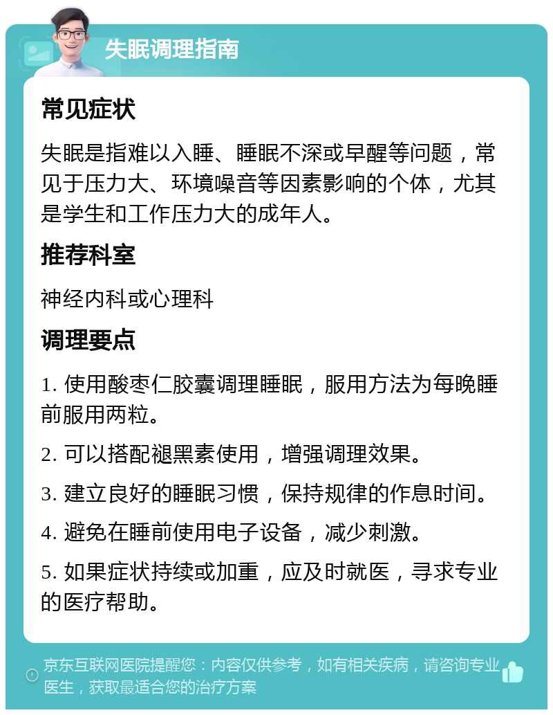 失眠调理指南 常见症状 失眠是指难以入睡、睡眠不深或早醒等问题，常见于压力大、环境噪音等因素影响的个体，尤其是学生和工作压力大的成年人。 推荐科室 神经内科或心理科 调理要点 1. 使用酸枣仁胶囊调理睡眠，服用方法为每晚睡前服用两粒。 2. 可以搭配褪黑素使用，增强调理效果。 3. 建立良好的睡眠习惯，保持规律的作息时间。 4. 避免在睡前使用电子设备，减少刺激。 5. 如果症状持续或加重，应及时就医，寻求专业的医疗帮助。