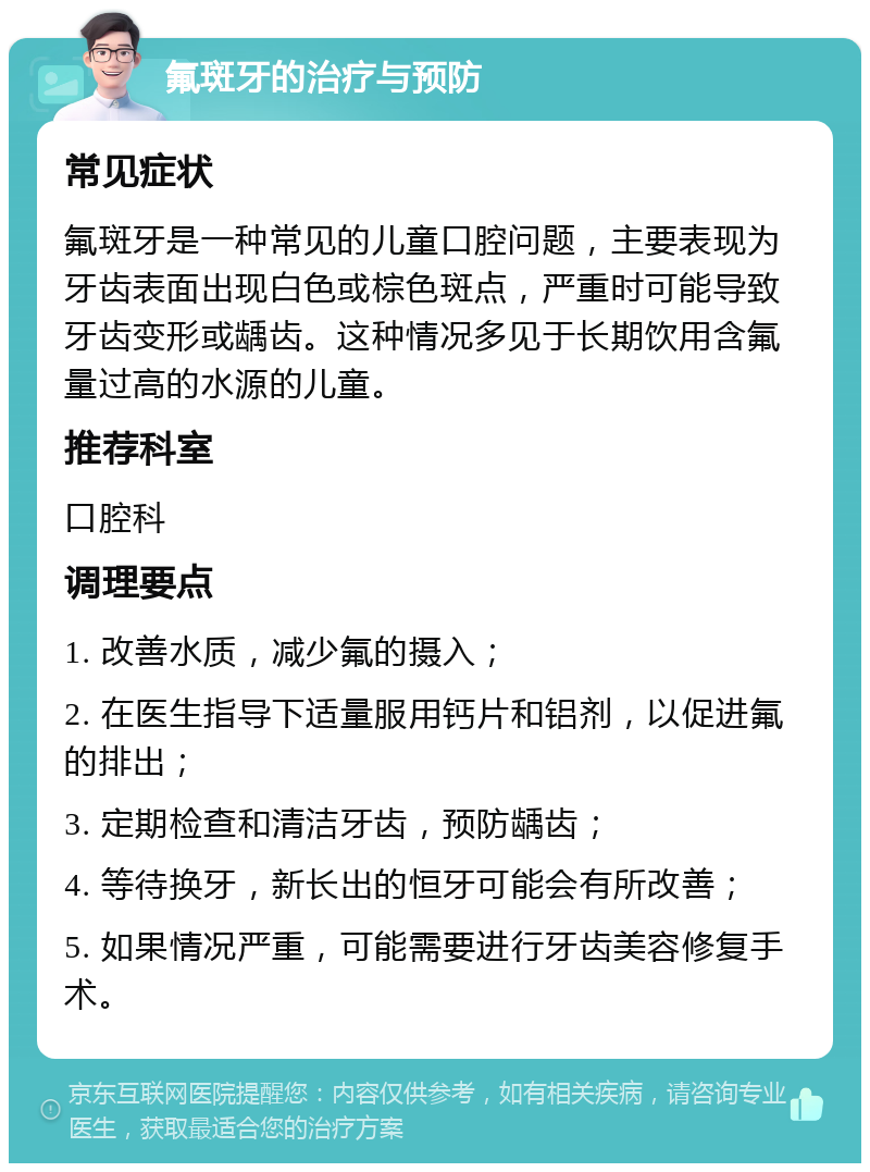 氟斑牙的治疗与预防 常见症状 氟斑牙是一种常见的儿童口腔问题，主要表现为牙齿表面出现白色或棕色斑点，严重时可能导致牙齿变形或龋齿。这种情况多见于长期饮用含氟量过高的水源的儿童。 推荐科室 口腔科 调理要点 1. 改善水质，减少氟的摄入； 2. 在医生指导下适量服用钙片和铝剂，以促进氟的排出； 3. 定期检查和清洁牙齿，预防龋齿； 4. 等待换牙，新长出的恒牙可能会有所改善； 5. 如果情况严重，可能需要进行牙齿美容修复手术。