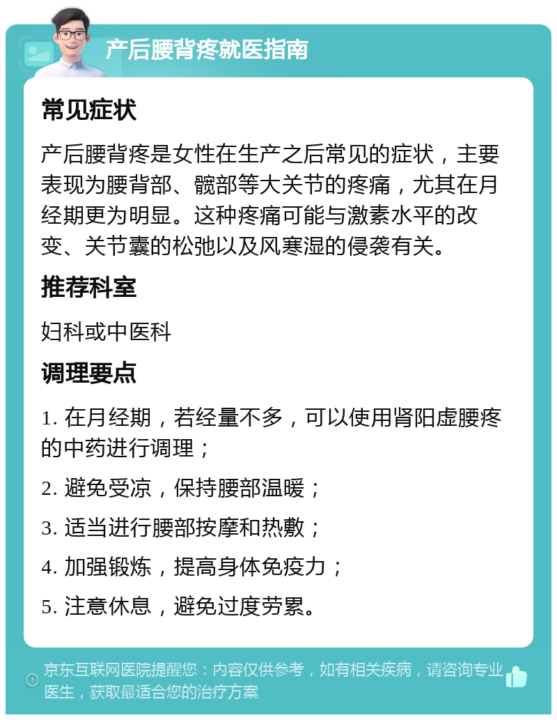 产后腰背疼就医指南 常见症状 产后腰背疼是女性在生产之后常见的症状，主要表现为腰背部、髋部等大关节的疼痛，尤其在月经期更为明显。这种疼痛可能与激素水平的改变、关节囊的松弛以及风寒湿的侵袭有关。 推荐科室 妇科或中医科 调理要点 1. 在月经期，若经量不多，可以使用肾阳虚腰疼的中药进行调理； 2. 避免受凉，保持腰部温暖； 3. 适当进行腰部按摩和热敷； 4. 加强锻炼，提高身体免疫力； 5. 注意休息，避免过度劳累。