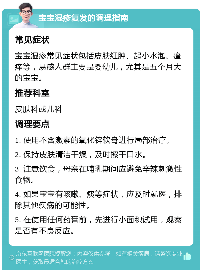 宝宝湿疹复发的调理指南 常见症状 宝宝湿疹常见症状包括皮肤红肿、起小水泡、瘙痒等，易感人群主要是婴幼儿，尤其是五个月大的宝宝。 推荐科室 皮肤科或儿科 调理要点 1. 使用不含激素的氧化锌软膏进行局部治疗。 2. 保持皮肤清洁干燥，及时擦干口水。 3. 注意饮食，母亲在哺乳期间应避免辛辣刺激性食物。 4. 如果宝宝有咳嗽、痰等症状，应及时就医，排除其他疾病的可能性。 5. 在使用任何药膏前，先进行小面积试用，观察是否有不良反应。