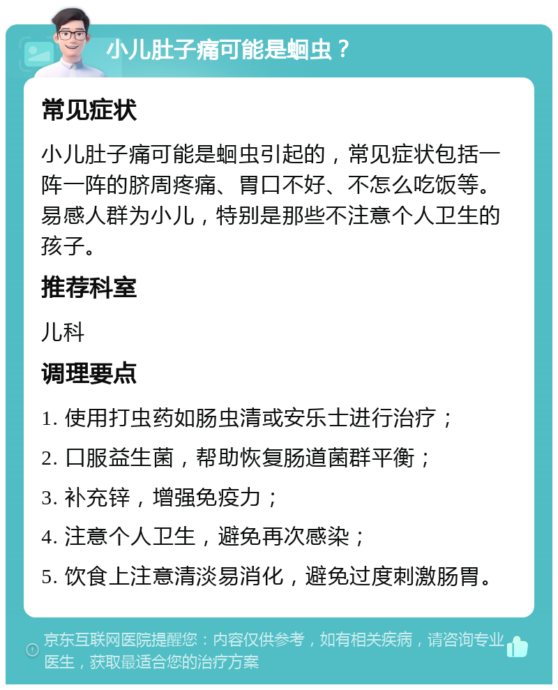 小儿肚子痛可能是蛔虫？ 常见症状 小儿肚子痛可能是蛔虫引起的，常见症状包括一阵一阵的脐周疼痛、胃口不好、不怎么吃饭等。易感人群为小儿，特别是那些不注意个人卫生的孩子。 推荐科室 儿科 调理要点 1. 使用打虫药如肠虫清或安乐士进行治疗； 2. 口服益生菌，帮助恢复肠道菌群平衡； 3. 补充锌，增强免疫力； 4. 注意个人卫生，避免再次感染； 5. 饮食上注意清淡易消化，避免过度刺激肠胃。