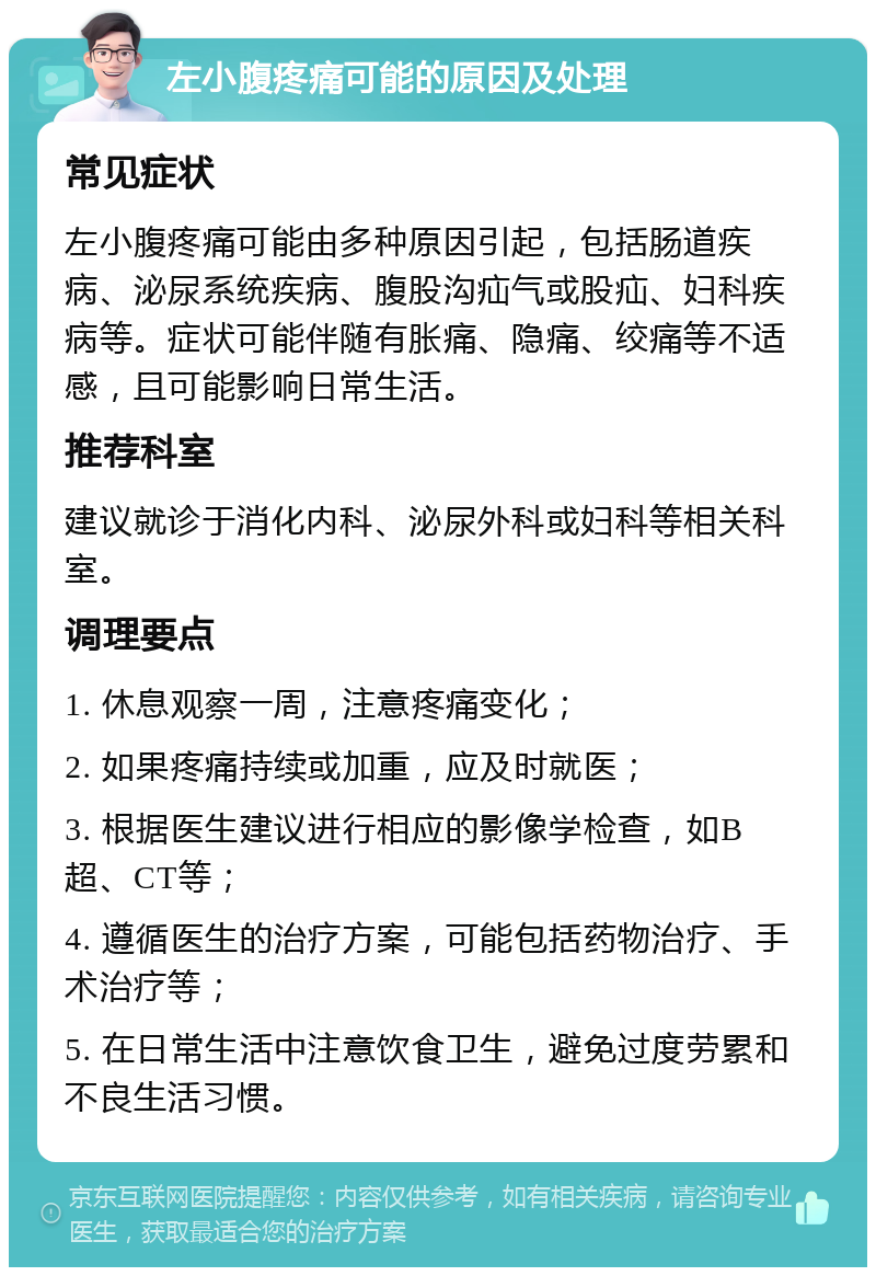 左小腹疼痛可能的原因及处理 常见症状 左小腹疼痛可能由多种原因引起，包括肠道疾病、泌尿系统疾病、腹股沟疝气或股疝、妇科疾病等。症状可能伴随有胀痛、隐痛、绞痛等不适感，且可能影响日常生活。 推荐科室 建议就诊于消化内科、泌尿外科或妇科等相关科室。 调理要点 1. 休息观察一周，注意疼痛变化； 2. 如果疼痛持续或加重，应及时就医； 3. 根据医生建议进行相应的影像学检查，如B超、CT等； 4. 遵循医生的治疗方案，可能包括药物治疗、手术治疗等； 5. 在日常生活中注意饮食卫生，避免过度劳累和不良生活习惯。