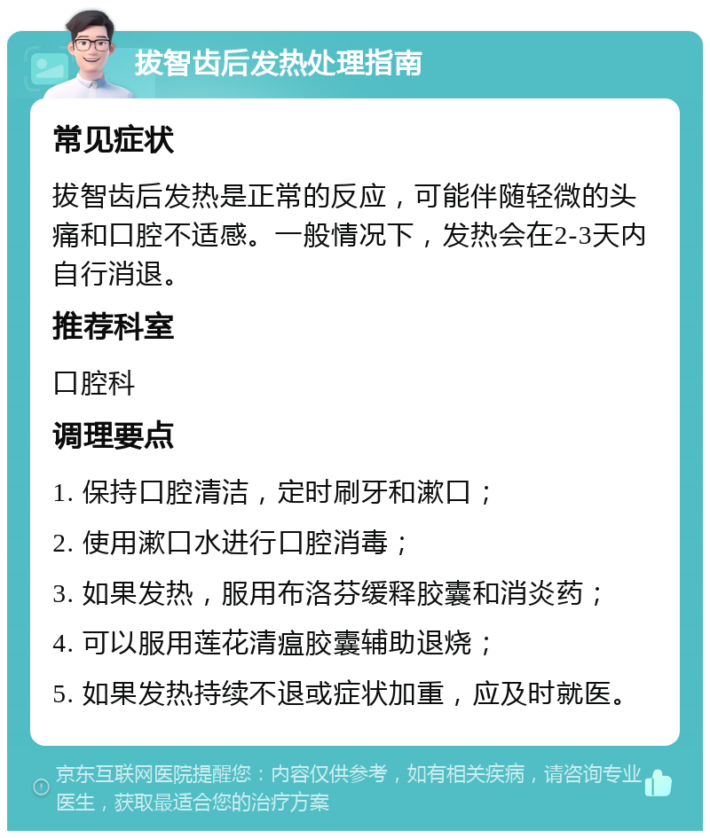 拔智齿后发热处理指南 常见症状 拔智齿后发热是正常的反应，可能伴随轻微的头痛和口腔不适感。一般情况下，发热会在2-3天内自行消退。 推荐科室 口腔科 调理要点 1. 保持口腔清洁，定时刷牙和漱口； 2. 使用漱口水进行口腔消毒； 3. 如果发热，服用布洛芬缓释胶囊和消炎药； 4. 可以服用莲花清瘟胶囊辅助退烧； 5. 如果发热持续不退或症状加重，应及时就医。