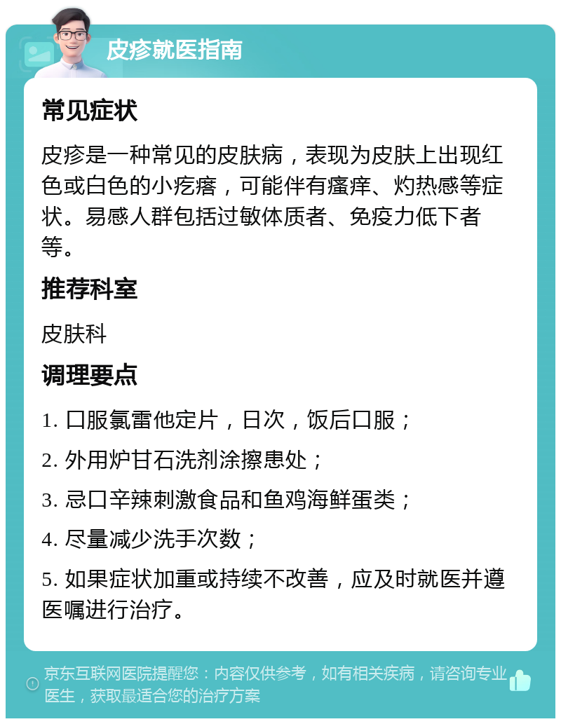 皮疹就医指南 常见症状 皮疹是一种常见的皮肤病，表现为皮肤上出现红色或白色的小疙瘩，可能伴有瘙痒、灼热感等症状。易感人群包括过敏体质者、免疫力低下者等。 推荐科室 皮肤科 调理要点 1. 口服氯雷他定片，日次，饭后口服； 2. 外用炉甘石洗剂涂擦患处； 3. 忌口辛辣刺激食品和鱼鸡海鲜蛋类； 4. 尽量减少洗手次数； 5. 如果症状加重或持续不改善，应及时就医并遵医嘱进行治疗。