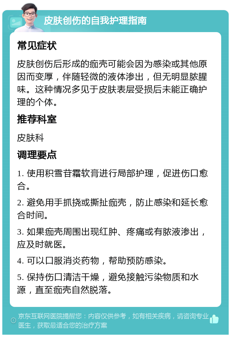 皮肤创伤的自我护理指南 常见症状 皮肤创伤后形成的痂壳可能会因为感染或其他原因而变厚，伴随轻微的液体渗出，但无明显脓腥味。这种情况多见于皮肤表层受损后未能正确护理的个体。 推荐科室 皮肤科 调理要点 1. 使用积雪苷霜软膏进行局部护理，促进伤口愈合。 2. 避免用手抓挠或撕扯痂壳，防止感染和延长愈合时间。 3. 如果痂壳周围出现红肿、疼痛或有脓液渗出，应及时就医。 4. 可以口服消炎药物，帮助预防感染。 5. 保持伤口清洁干燥，避免接触污染物质和水源，直至痂壳自然脱落。