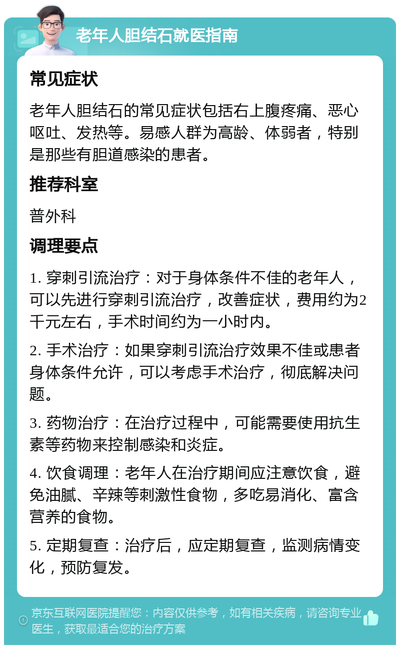 老年人胆结石就医指南 常见症状 老年人胆结石的常见症状包括右上腹疼痛、恶心呕吐、发热等。易感人群为高龄、体弱者，特别是那些有胆道感染的患者。 推荐科室 普外科 调理要点 1. 穿刺引流治疗：对于身体条件不佳的老年人，可以先进行穿刺引流治疗，改善症状，费用约为2千元左右，手术时间约为一小时内。 2. 手术治疗：如果穿刺引流治疗效果不佳或患者身体条件允许，可以考虑手术治疗，彻底解决问题。 3. 药物治疗：在治疗过程中，可能需要使用抗生素等药物来控制感染和炎症。 4. 饮食调理：老年人在治疗期间应注意饮食，避免油腻、辛辣等刺激性食物，多吃易消化、富含营养的食物。 5. 定期复查：治疗后，应定期复查，监测病情变化，预防复发。