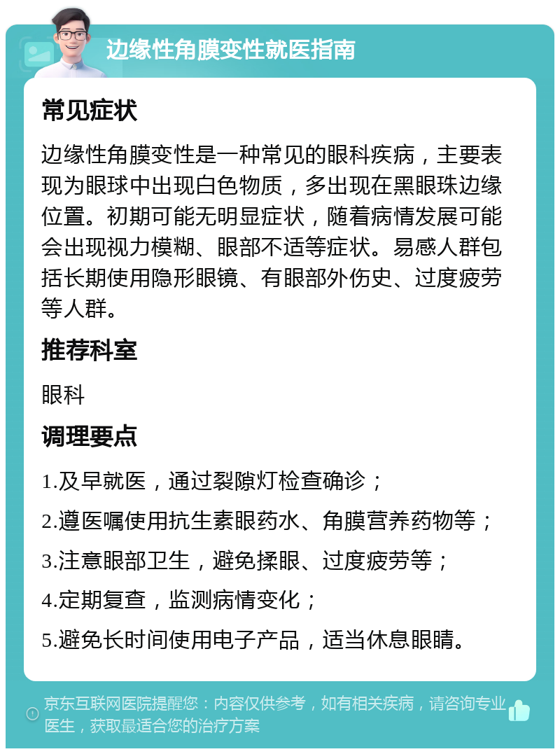 边缘性角膜变性就医指南 常见症状 边缘性角膜变性是一种常见的眼科疾病，主要表现为眼球中出现白色物质，多出现在黑眼珠边缘位置。初期可能无明显症状，随着病情发展可能会出现视力模糊、眼部不适等症状。易感人群包括长期使用隐形眼镜、有眼部外伤史、过度疲劳等人群。 推荐科室 眼科 调理要点 1.及早就医，通过裂隙灯检查确诊； 2.遵医嘱使用抗生素眼药水、角膜营养药物等； 3.注意眼部卫生，避免揉眼、过度疲劳等； 4.定期复查，监测病情变化； 5.避免长时间使用电子产品，适当休息眼睛。