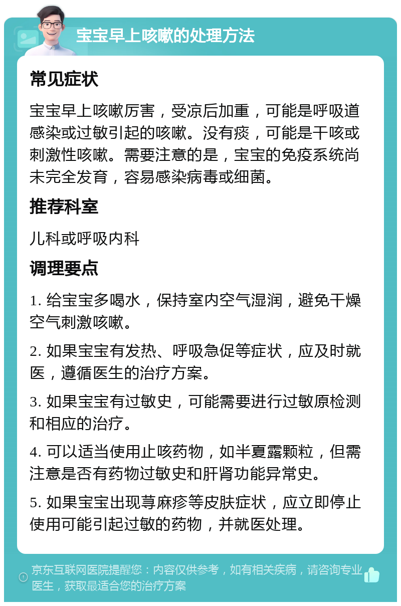 宝宝早上咳嗽的处理方法 常见症状 宝宝早上咳嗽厉害，受凉后加重，可能是呼吸道感染或过敏引起的咳嗽。没有痰，可能是干咳或刺激性咳嗽。需要注意的是，宝宝的免疫系统尚未完全发育，容易感染病毒或细菌。 推荐科室 儿科或呼吸内科 调理要点 1. 给宝宝多喝水，保持室内空气湿润，避免干燥空气刺激咳嗽。 2. 如果宝宝有发热、呼吸急促等症状，应及时就医，遵循医生的治疗方案。 3. 如果宝宝有过敏史，可能需要进行过敏原检测和相应的治疗。 4. 可以适当使用止咳药物，如半夏露颗粒，但需注意是否有药物过敏史和肝肾功能异常史。 5. 如果宝宝出现荨麻疹等皮肤症状，应立即停止使用可能引起过敏的药物，并就医处理。