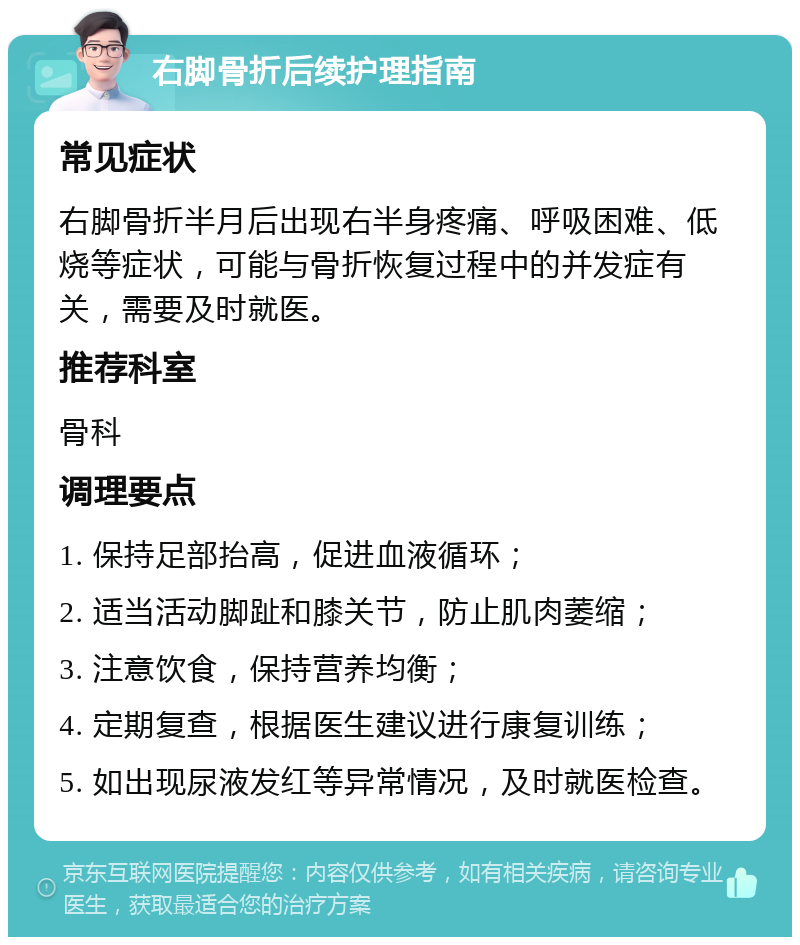 右脚骨折后续护理指南 常见症状 右脚骨折半月后出现右半身疼痛、呼吸困难、低烧等症状，可能与骨折恢复过程中的并发症有关，需要及时就医。 推荐科室 骨科 调理要点 1. 保持足部抬高，促进血液循环； 2. 适当活动脚趾和膝关节，防止肌肉萎缩； 3. 注意饮食，保持营养均衡； 4. 定期复查，根据医生建议进行康复训练； 5. 如出现尿液发红等异常情况，及时就医检查。