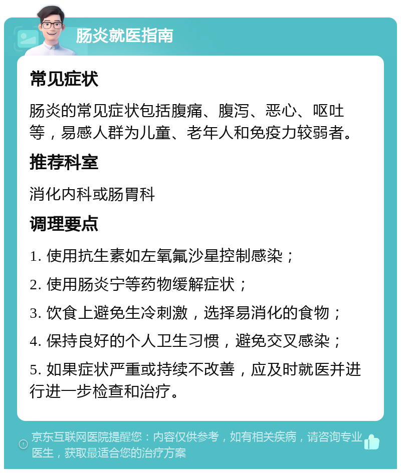 肠炎就医指南 常见症状 肠炎的常见症状包括腹痛、腹泻、恶心、呕吐等，易感人群为儿童、老年人和免疫力较弱者。 推荐科室 消化内科或肠胃科 调理要点 1. 使用抗生素如左氧氟沙星控制感染； 2. 使用肠炎宁等药物缓解症状； 3. 饮食上避免生冷刺激，选择易消化的食物； 4. 保持良好的个人卫生习惯，避免交叉感染； 5. 如果症状严重或持续不改善，应及时就医并进行进一步检查和治疗。