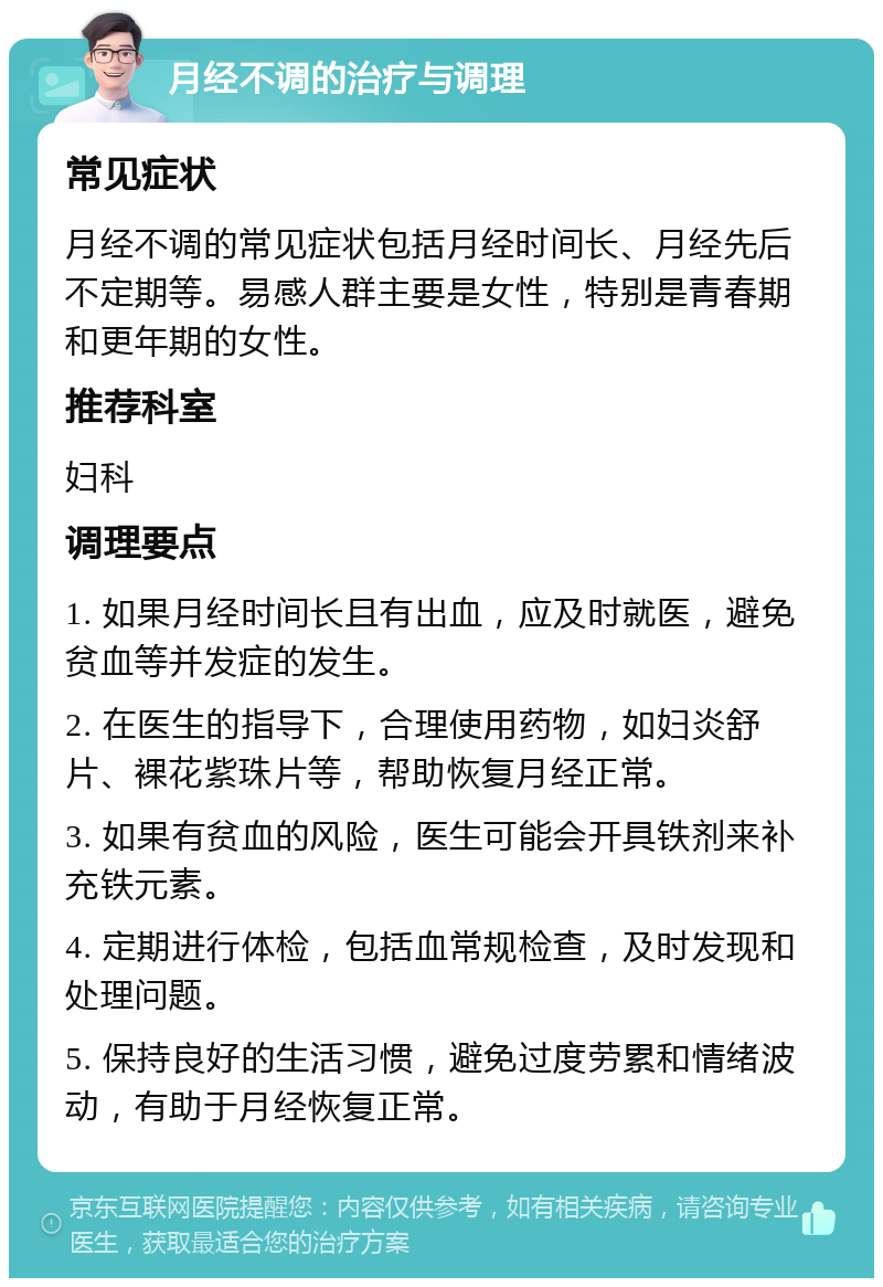 月经不调的治疗与调理 常见症状 月经不调的常见症状包括月经时间长、月经先后不定期等。易感人群主要是女性，特别是青春期和更年期的女性。 推荐科室 妇科 调理要点 1. 如果月经时间长且有出血，应及时就医，避免贫血等并发症的发生。 2. 在医生的指导下，合理使用药物，如妇炎舒片、裸花紫珠片等，帮助恢复月经正常。 3. 如果有贫血的风险，医生可能会开具铁剂来补充铁元素。 4. 定期进行体检，包括血常规检查，及时发现和处理问题。 5. 保持良好的生活习惯，避免过度劳累和情绪波动，有助于月经恢复正常。