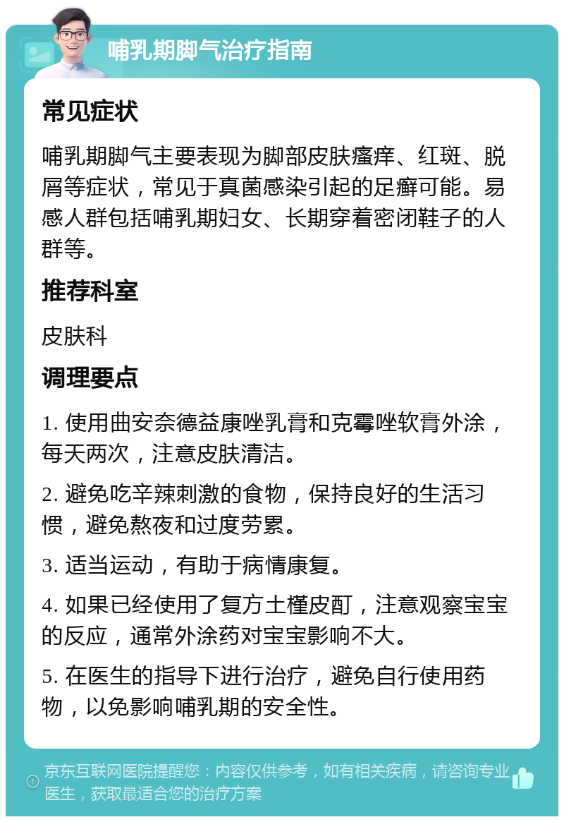 哺乳期脚气治疗指南 常见症状 哺乳期脚气主要表现为脚部皮肤瘙痒、红斑、脱屑等症状，常见于真菌感染引起的足癣可能。易感人群包括哺乳期妇女、长期穿着密闭鞋子的人群等。 推荐科室 皮肤科 调理要点 1. 使用曲安奈德益康唑乳膏和克霉唑软膏外涂，每天两次，注意皮肤清洁。 2. 避免吃辛辣刺激的食物，保持良好的生活习惯，避免熬夜和过度劳累。 3. 适当运动，有助于病情康复。 4. 如果已经使用了复方土槿皮酊，注意观察宝宝的反应，通常外涂药对宝宝影响不大。 5. 在医生的指导下进行治疗，避免自行使用药物，以免影响哺乳期的安全性。