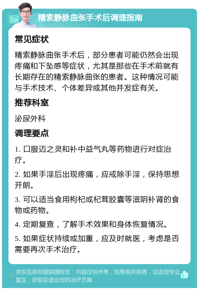 精索静脉曲张手术后调理指南 常见症状 精索静脉曲张手术后，部分患者可能仍然会出现疼痛和下坠感等症状，尤其是那些在手术前就有长期存在的精索静脉曲张的患者。这种情况可能与手术技术、个体差异或其他并发症有关。 推荐科室 泌尿外科 调理要点 1. 口服迈之灵和补中益气丸等药物进行对症治疗。 2. 如果手淫后出现疼痛，应戒除手淫，保持思想开朗。 3. 可以适当食用枸杞或杞茸胶囊等滋阴补肾的食物或药物。 4. 定期复查，了解手术效果和身体恢复情况。 5. 如果症状持续或加重，应及时就医，考虑是否需要再次手术治疗。