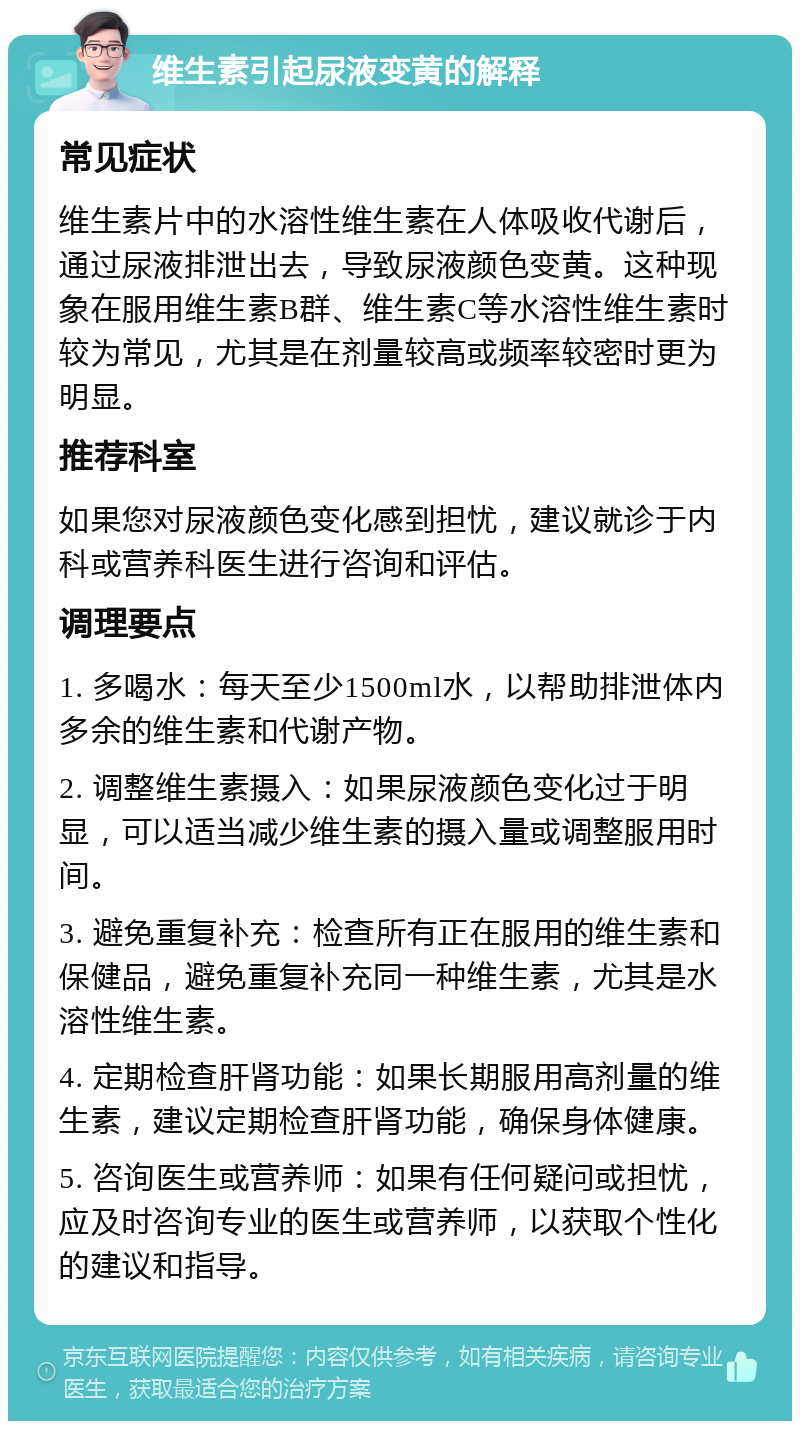 维生素引起尿液变黄的解释 常见症状 维生素片中的水溶性维生素在人体吸收代谢后，通过尿液排泄出去，导致尿液颜色变黄。这种现象在服用维生素B群、维生素C等水溶性维生素时较为常见，尤其是在剂量较高或频率较密时更为明显。 推荐科室 如果您对尿液颜色变化感到担忧，建议就诊于内科或营养科医生进行咨询和评估。 调理要点 1. 多喝水：每天至少1500ml水，以帮助排泄体内多余的维生素和代谢产物。 2. 调整维生素摄入：如果尿液颜色变化过于明显，可以适当减少维生素的摄入量或调整服用时间。 3. 避免重复补充：检查所有正在服用的维生素和保健品，避免重复补充同一种维生素，尤其是水溶性维生素。 4. 定期检查肝肾功能：如果长期服用高剂量的维生素，建议定期检查肝肾功能，确保身体健康。 5. 咨询医生或营养师：如果有任何疑问或担忧，应及时咨询专业的医生或营养师，以获取个性化的建议和指导。