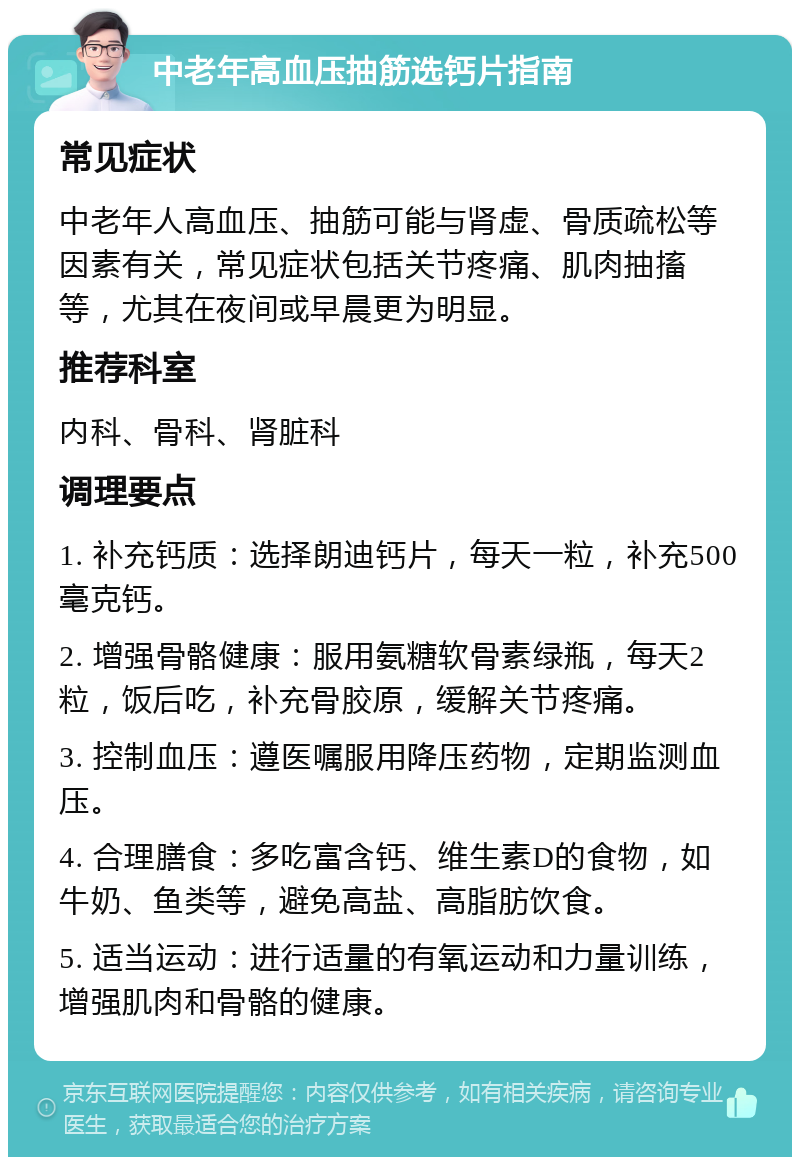 中老年高血压抽筋选钙片指南 常见症状 中老年人高血压、抽筋可能与肾虚、骨质疏松等因素有关，常见症状包括关节疼痛、肌肉抽搐等，尤其在夜间或早晨更为明显。 推荐科室 内科、骨科、肾脏科 调理要点 1. 补充钙质：选择朗迪钙片，每天一粒，补充500毫克钙。 2. 增强骨骼健康：服用氨糖软骨素绿瓶，每天2粒，饭后吃，补充骨胶原，缓解关节疼痛。 3. 控制血压：遵医嘱服用降压药物，定期监测血压。 4. 合理膳食：多吃富含钙、维生素D的食物，如牛奶、鱼类等，避免高盐、高脂肪饮食。 5. 适当运动：进行适量的有氧运动和力量训练，增强肌肉和骨骼的健康。